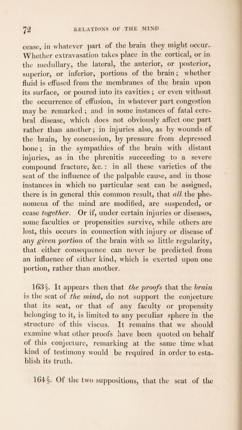 7^ cease, in whatever part of the brain they might occuiv Whether extravasation takes place in the cortical, or in the medullary, the lateral, the anterior, or posterior, superior, or inferior, portions of the brain; whether fluid is effused from the membranes of the brain upon its surface, or poured into its cavities ; or even without the occurrence of effusion, in whatever part congestion may be remarked ; and in some instances of fatal cere¬ bral disease, which does not obviously affect one part rather than another; in injuries also, as by wounds of the brain, by concussion, by pressure from depressed bone; in the sympathies of the brain with distant injuries, as in the phrenitis succeeding to a severe compound fracture, &c. : in all these varieties of the seat of the influence of the palpable cause, and in those instances in which no particular seat can be assigned, there is in general this common result, that all the phe¬ nomena of the mind are modified, are suspended, or cease together. Or if, under certain injuries or diseases, some faculties or propensities survive, while others are lost, this occurs in connection with injury or disease of any given portion of the brain with so little regularity, that either consequence can never be predicted from an influence of either kind, which is exerted upon one portion, rather than another. 163§. It appears then that the proofs i\\^i the brain is the seat of the mind, do not support the conjecture that its seat, or that of any faculty or propensity belonging to it, is limited to any peculiar sphere in the structure of this viscus. It remains that we should examine what other proofs have been quoted on behalf of this conjecture, remarking at the same time what kind of testimony would be required in order to esta¬ blish its truth. 164 §. Of the two suppositions, that the seat of the
