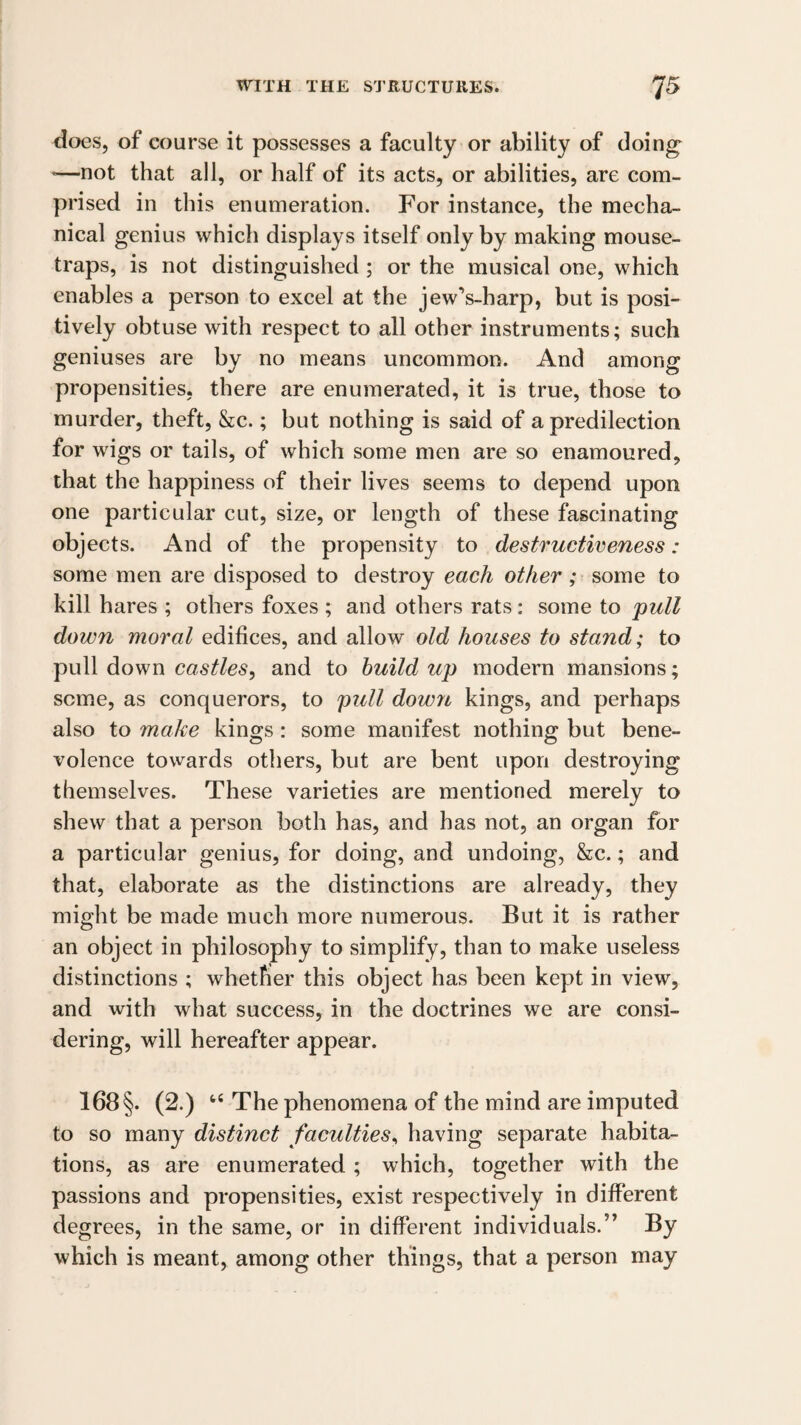 does, of course it possesses a faculty or ability of doing *—not that all, or half of its acts, or abilities, are com¬ prised in this enumeration. For instance, the mecha¬ nical genius which displays itself only by making mouse¬ traps, is not distinguished ; or the musical one, which enables a person to excel at the jewVharp, but is posi¬ tively obtuse with respect to all other instruments; such geniuses are by no means uncommon. And among propensities, there are enumerated, it is true, those to murder, theft, &c.; but nothing is said of a predilection for wigs or tails, of which some men are so enamoured, that the happiness of their lives seems to depend upon one particular cut, size, or length of these fascinating objects. And of the propensity to destructiveness: some men are disposed to destroy each other; some to kill hares ; others foxes ; and others rats: some to pull down moral edifices, and allow old houses to stand; to pull down castles^ and to build up modern mansions; seme, as conquerors, to pull down kings, and perhaps also to make kings: some manifest nothing but bene¬ volence towards others, but are bent upon destroying themselves. These varieties are mentioned merely to shew that a person both has, and has not, an organ for a particular genius, for doing, and undoing, &c.; and that, elaborate as the distinctions are already, they might be made much more numerous. But it is rather an object in philosophy to simplify, than to make useless distinctions ; whether this object has been kept in view, and with what success, in the doctrines we are consi¬ dering, will hereafter appear. 168 §. (2.) The phenomena of the mind are imputed to so many distinct faculties^ having separate habita¬ tions, as are enumerated ; which, together with the passions and propensities, exist respectively in different degrees, in the same, or in different individuals.” By which is meant, among other things, that a person may