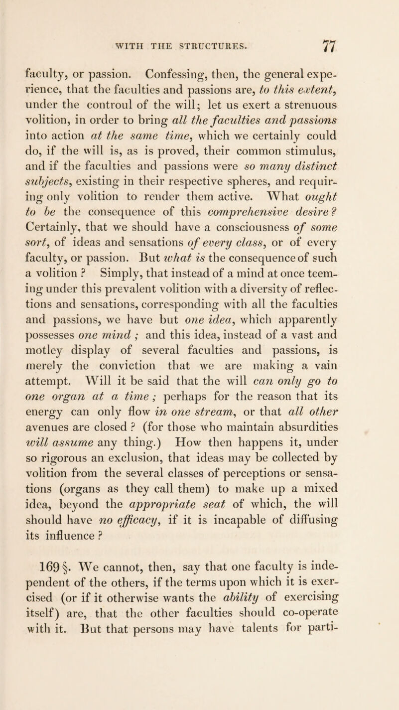 faculty, or passion. Confessing, then, the general expe¬ rience, that the faculties and passions are, to this extent^ under the controul of the will; let us exert a strenuous volition, in order to bring all the faculties and passions into action at the same time, which we certainly could do, if the will is, as is proved, their common stimulus, and if the faculties and passions were so many distinct subjects, existing in their respective spheres, and requir¬ ing only volition to render them active. What ought to be the consequence of this comprehensive desire ? Certainly, that we should have a consciousness of some sort, of ideas and sensations of every class, or of every faculty, or passion. But ivhat is the consequence of such a volition ? Simply, that instead of a mind at once teem¬ ing under this prevalent volition with a diversity of reflec- tions and sensations, corresponding with all the faculties and passions, we have but one idea, which apparently possesses one mind ; and this idea, instead of a vast and motley display of several faculties and passions, is merely the conviction that we are making a vain attempt. Will it be said that the will can only go to one organ at a time; perhaps for the reason that its energy can only flow in one stream, or that all other avenues are closed ? (for those who maintain absurdities will assume any thing.) How then happens it, under so rigorous an exclusion, that ideas may be collected by volition from the several classes of perceptions or sensa¬ tions (organs as they call them) to make up a mixed idea, beyond the appropriate seat of which, the will should have no efjcacy, if it is incapable of diffusing its influence ? 169 §• We cannot, then, say that one faculty is inde¬ pendent of the others, if the terms upon which it is exer¬ cised (or if it otherwise wants the ability of exercising itself) are, that the other faculties should co-operate with it. But that persons may have talents for parti-