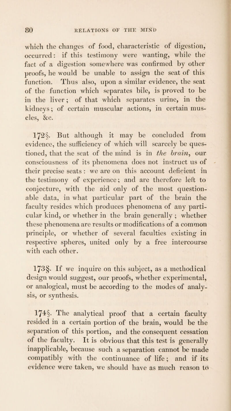 which the changes of food, cliaracteristic of digestion, occurred: if this testimony were wanting, while the fact of a digestion somewhere was confirmed by other proofs, he would be unable to assign the seat of this function. Thus also, upon a similar evidence, the seat of the function which separates bile, is proved to be in the liver; of that which separates urine, in the kidneys; of certain muscular actions, in certain mus¬ cles, &c. 172§. But although it may be concluded from evidence, the sufficiency of which will scarcely be ques¬ tioned, that the seat of the mind is in the hrain^ our consciousness of its phenomena does not instruct us of their precise seats : we are on this account deficient in the testimony of experience; and are therefore left to conjecture, with the aid only of the most question¬ able data, in what particular part of the brain the faculty resides which produces phenomena of any parti¬ cular kind, or whether in the brain generally ; whether th ese phenomena are results or modifications of a common principle, or whether of several faculties existing in respective spheres, united only by a free intercourse with each other. 173§. If we inquire on this subject, as a methodical design would suggest, our proofs, whether experimental, or analogical, must be according to the modes of analy¬ sis, or synthesis. 174§. The analytical proof that a certain faculty resided in a certain portion of the brain, would be the separation of this portion, and the consequent cessation of the faculty. It is obvious that this test is generally inapplicable, because such a separation cannot be made compatibly with the continuance of life; and if its evidence were taken, we should have as much reason to