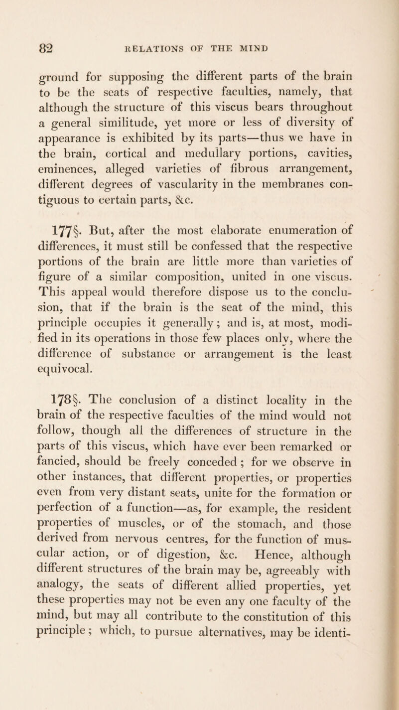 ground for supposing the different parts of the brain to be the seats of respective faculties, namely, that although the structure of this viscus bears throughout a general similitude, yet more or less of diversity of appearance is exhibited by its parts—thus we have in the brain, cortical and medullary portions, cavities, eminences, alleged varieties of fibrous arrangement, different degrees of vascularity in the membranes con¬ tiguous to certain parts, &c. 177§- But, after the most elaborate enumeration of differences, it must still be confessed that the respective portions of the brain are little more than varieties of figure of a similar composition, united in one viscus. This appeal would therefore dispose us to the conclu¬ sion, that if the brain is the seat of the mind, this principle occupies it generally; and is, at most, modi¬ fied in its operations in those few places only, where the difference of substance or arrangement is the least equivocal. 178§. The conclusion of a distinct locality in the brain of the respective faculties of the mind would not follow, though all the differences of structure in the parts of this viscus, which have ever been remarked or fancied, should be freely conceded; for we observe in other instances, that different properties, or properties even from very distant seats, unite for the formation or perfection of a function—as, for example, the resident properties of muscles, or of the stomach, and those derived from nervous centres, for the function of mus¬ cular action, or of digestion, &c. Hence, although different structures of the brain may be, agreeably with analogy, the seats of different allied properties, yet these properties may not be even any one faculty of the mind, but may all contribute to the constitution of this principle; which, to pursue alternatives, may be identi-