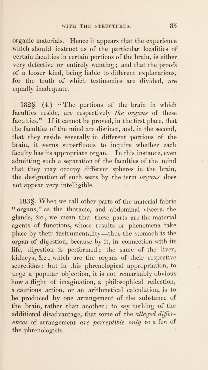 organic materials. Hence it appears that the experience which should instruct us of the particular localities of certain faculties in certain portions of the brain, is either very defective or entirely wanting; and that the proofs of a looser kind, being liable to different explanations, for the truth of which testimonies are divided, are equally inadequate. 182§. (4.) ‘‘The portions of the brain in which faculties reside, are respectively the organs of these faculties.” If it cannot be proved, in the first place, that the faculties of the mind are distinct, and, in the second, that they reside severally in different portions of the brain, it seems superfluous to inquire whether each faculty has its appropriate organ. In this instance, even admitting such a separation of the faculties of the mind that they may occupy different spheres in the brain, the designation of such seats by the term organs does not appear very intelligible. 183 §. When we call other parts of the material fabric “organs,” as the thoracic, and abdominal viscera, the glands, &c., we mean that these parts are the material agents of functions, whose results or phenomena take place by their instrumentality—thus the stomach is the organ of digestion, because by it, in connection with its life, digestion is performed ; the same of the liver, kidneys, &c., which are the organs of their respective secretions: but in this phrenological appropriation, to urge a popular objection, it is not remarkably obvious how a flight of imagination, a philosophical reflection, a cautious action, or an arithmetical calculation, is to be produced by one arrangement of the substance of the brain, rather than another; to say nothing of the additional disadvantage, that some of the alleged differ¬ ences of arrangement are perceptible only to a few of the phrenologists.