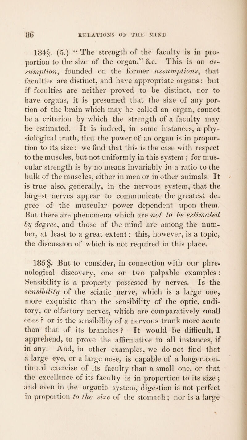 184§. (5.) “ The strength of the faculty is in pro¬ portion to the size of the organ,” &c. This is an as¬ sumption, founded on the former assumptions, that faculties are distinct, and have appropriate organs: but if faculties are neither proved to be distinct, nor to have organs, it is presumed that the size of any por¬ tion of the brain which may be called an organ, cannot be a criterion by which the strength of a faculty may be estimated. It is indeed, in some instances, a phy¬ siological truth, that the power of an organ is in propor¬ tion to its size: we find that this is the case with respect to the muscles, but not uniformly in this system ; for mus¬ cular strength is by no means invariably in a ratio to the bulk of the muscles, either in men or in other animals. It is true also, generally, in the nervous system, that the largest nerves appear to communicate the greatest de¬ gree of the muscular power dependent upon them. But there are phenomena which are not to he estimated hy degree, and those of the mind are among the num¬ ber, at least to a great extent: this, however, is a topic, the discussion of which is not required in this place. 185 §. But to consider, in connection with our phre¬ nological discovery, one or two palpable examples: Sensibility is a property possessed by nerves. Is the sensibility of the sciatic nerve, which is a large one, more exquisite than the sensibility of the optic, audi¬ tory, or olfactory nerves, which are comparatively small ones ? or is the sensibility of a nervous trunk more acute than that of its branches ? It would be difficult, I apprehend, to prove the affirmative in all instances, if in any. And, in other examples, we do not find that a large eye, or a large nose, is capable of a longer-con¬ tinued exercise of its faculty than a small one, or that the excellence of its facidty is in proportion to its size ; and even in the organic system, digestion is not perfect in proportion to the si^ae of the stomach ; nor is a large