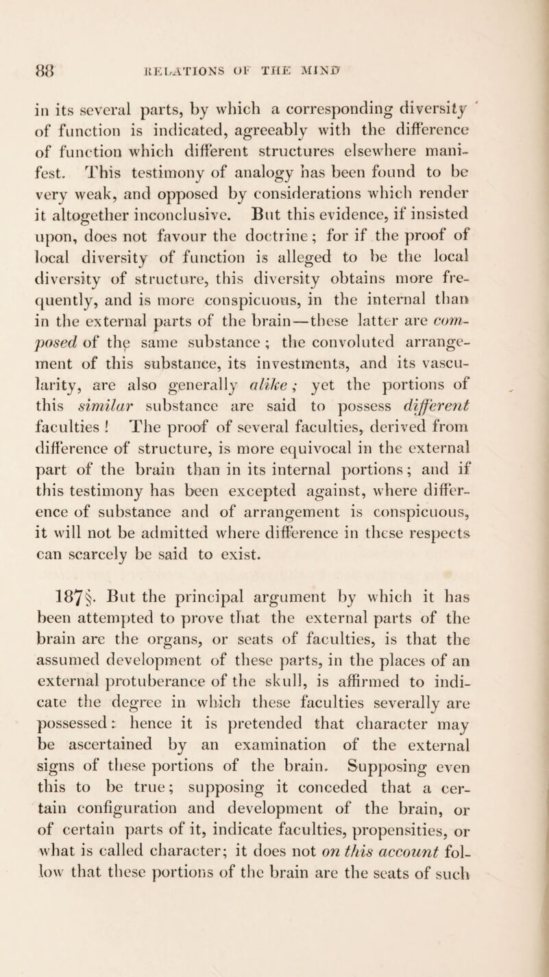 in its several parts, by which a corresponding diversity of function is indicated, agreeably with the difference of function which different structures elsewhere mani¬ fest. This testimony of analogy has been found to be very weak, and opposed by considerations which render it altogether inconclusive. But this evidence, if insisted upon, does not favour the doctrine; for if the proof of local diversity of function is alleged to be the local diversity of structure, this diversity obtains more fre¬ quently, and is more conspicuous, in the internal than in the external parts of the brain—these latter are coin- posed of the same substance ; the convoluted arrange¬ ment of this substance, its investments, and its vascu¬ larity, are also generally alike; yet the portions of this similar substance are said to possess different faculties ! The proof of several faculties, derived from difference of structure, is more equivocal in the external part of the brain than in its internal portions; and if this testimony has been excepted against, where differ¬ ence of substance and of arrangement is conspicuous, it will not be admitted where difference in these respects can scarcely be said to exist. 187§* But the principal argument by which it has been attempted to prove that the external parts of the brain are the organs, or seats of faculties, is that the assumed development of these parts, in the places of an external protuberance of the skull, is affirmed to indi¬ cate the degree in which these faculties severally are possessed r. hence it is pretended that character may be ascertained by an examination of the external signs of these portions of the brain. Supposing even this to be true; supposing it conceded that a cer¬ tain configuration and development of the brain, or of certain parts of it, indicate faculties, propensities, or what is called character; it does not on this account fol¬ low that these portions of the brain are the seats of such
