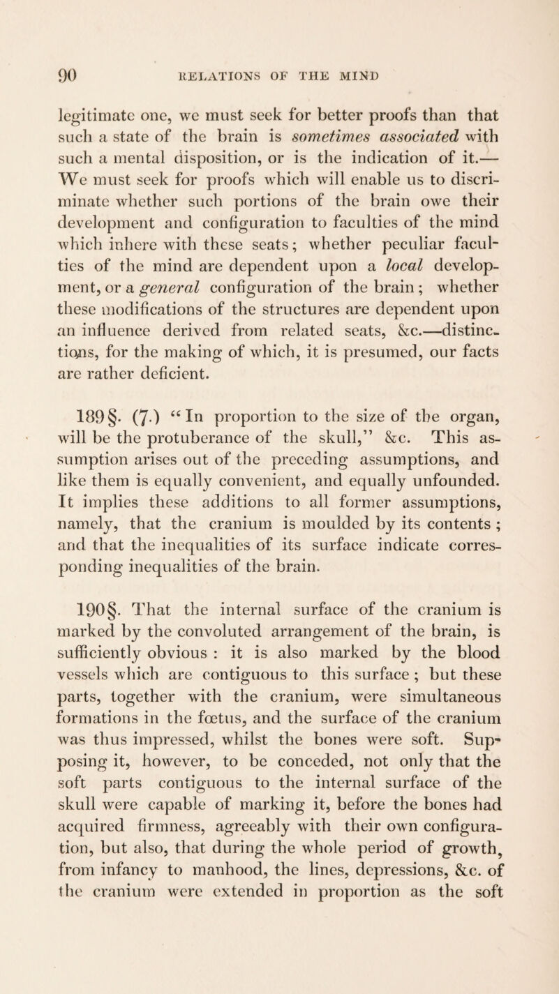 legitimate one, we must seek for better proofs than that such a state of the brain is sometimes assoeiated with such a mental disposition, or is the indication of it.— We must seek for proofs which will enable us to discri¬ minate whether such portions of the brain owe their development and configuration to faculties of the mind which inhere with these seats; whether peculiar facul¬ ties of the mind are dependent upon a local develop¬ ment, or a general configuration of the brain ; whether these modifications of the structures are dependent upon an influence derived from related seats, &c.—distinc¬ tions, for the making of which, it is presumed, our facts are rather deficient. 189 §• (7-) III proportion to the size of the organ, will be the protuberance of the skull,” &c. This as¬ sumption arises out of the preceding assumptions, and like them is equally convenient, and equally unfounded. It implies these additions to all former assumptions, namely, that the cranium is moulded by its contents ; and that the inequalities of its surface indicate corres¬ ponding inequalities of the brain. 190 §. T hat the internal surface of the cranium is marked by the convoluted arrangement of the brain, is sufficiently obvious : it is also marked by the blood vessels which are contiguous to this surface ; but these parts, together with the cranium, were simultaneous formations in the foetus, and the surface of the cranium was thus impressed, whilst the bones were soft. Sup¬ posing it, however, to be conceded, not only that the soft parts contiguous to the internal surface of the skull were capable of marking it, before the bones had acquired firmness, agreeably with their own configura¬ tion, but also, that during the whole period of growth, from infancy to manhood, the lines, depressions, &c. of the cranium were extended in proportion as the soft