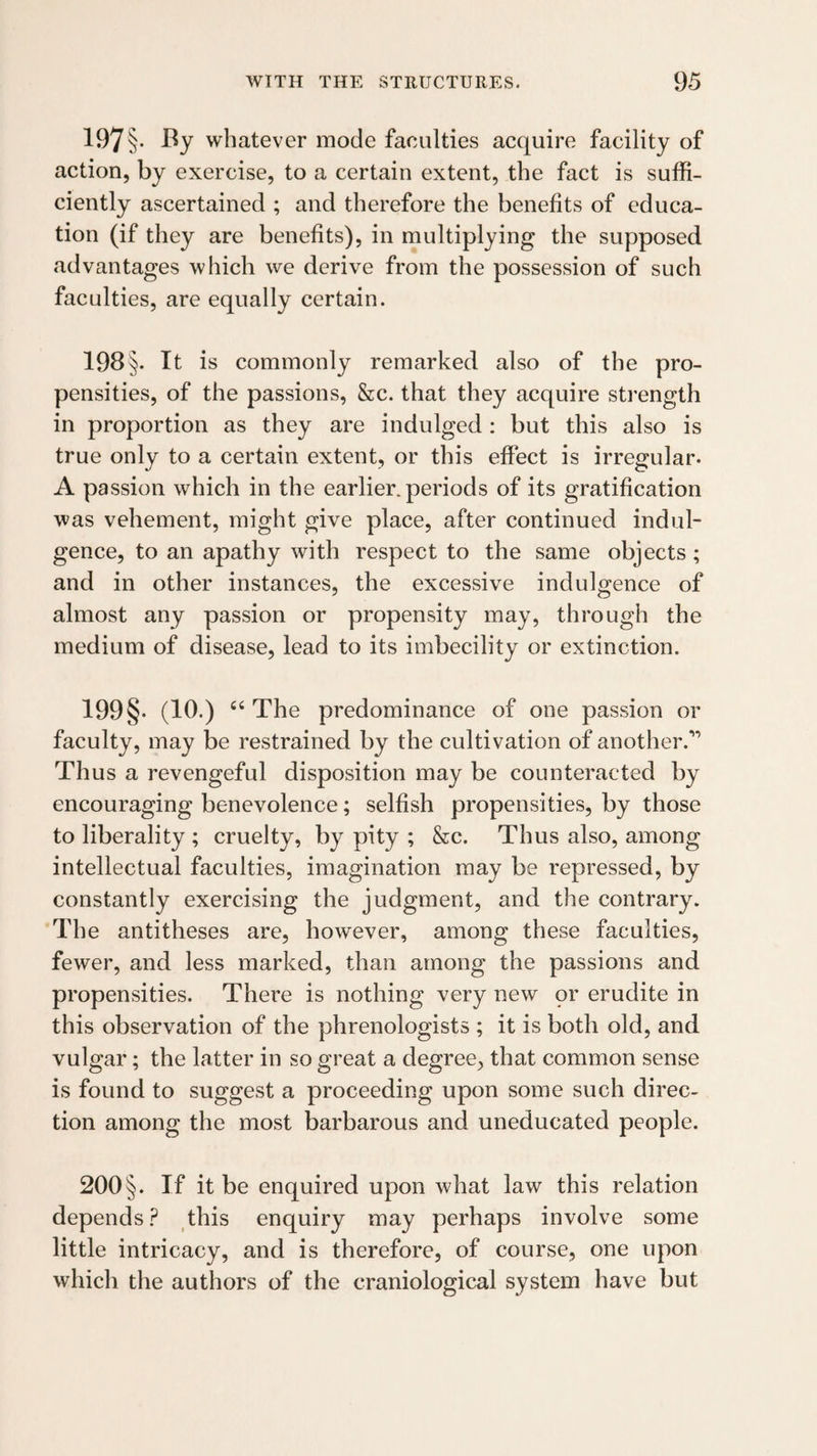 197§• whatever mode faculties acquire facility of action, by exercise, to a certain extent, the fact is suffi¬ ciently ascertained ; and therefore the benefits of educa¬ tion (if they are benefits), in multiplying the supposed advantages which we derive from the possession of such faculties, are equally certain. 198§. It is commonly remarked also of the pro¬ pensities, of the passions, &c. that they acquire strength in proportion as they are indulged : but this also is true only to a certain extent, or this effect is irregular. A passion which in the earlier, periods of its gratification was vehement, might give place, after continued indul¬ gence, to an apathy with respect to the same objects; and in other instances, the excessive indulgence of almost any passion or propensity may, through the medium of disease, lead to its imbecility or extinction. 199§. (10.) “ The predominance of one passion or faculty, may be restrained by the cultivation of another.’’ Thus a revengeful disposition may be counteracted by encouraging benevolence; selfish propensities, by those to liberality ; cruelty, by pity ; &c. Thus also, among intellectual faculties, imagination may be repressed, by constantly exercising the judgment, and the contrary. The antitheses are, however, among these faculties, fewer, and less marked, than among the passions and propensities. There is nothing very new or erudite in this observation of the phrenologists ; it is both old, and vulgar; the latter in so great a degree, that common sense is found to suggest a proceeding upon some such direc¬ tion among the most barbarous and uneducated people. 200§. If it be enquired upon what law this relation depends this enquiry may perhaps involve some little intricacy, and is therefore, of course, one upon which the authors of the craniological system have but