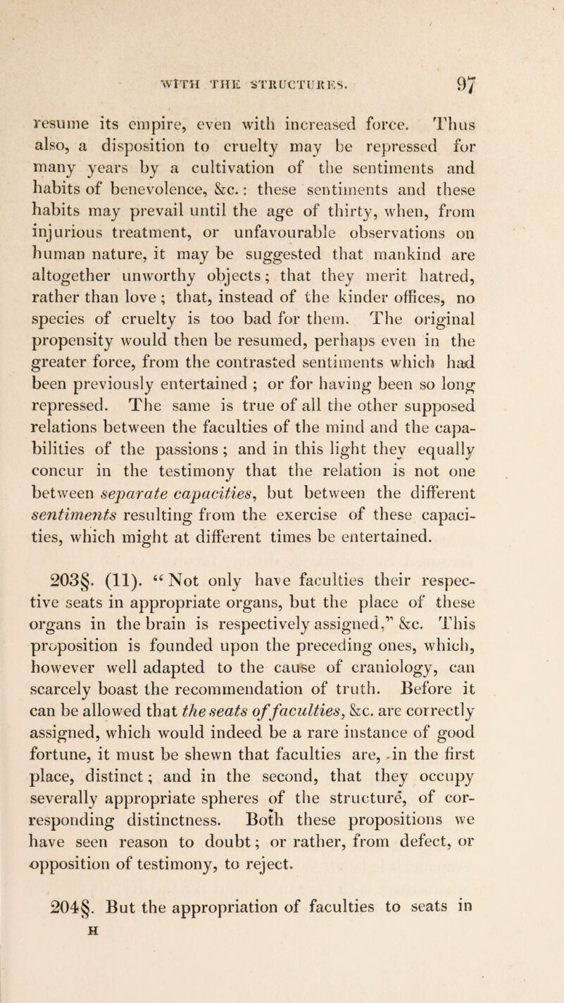 resume its empire, even with increased force. Thus also, a disposition to cruelty may be repressed for many years by a cultivation of the sentiments and habits of benevolence, &c.: these sentiments and these habits may prevail until the age of thirty, when, from injurious treatment, or unfavourable observations on human nature, it may be suggested that mankind are altogether unworthy objects; that they merit hatred, rather than love ; that, instead of the kinder offices, no species of cruelty is too bad for them. The original propensity would then be resumed, perhaps even in the greater force, from the contrasted sentiments which had been previously entertained ; or for having been so long repressed. The same is true of ail the other supposed relations between the faculties of the mind and the capa¬ bilities of the passions ; and in this light they equally concur in the testimony that the relation is not one between separate capacities^ but between the different sentiments resulting from the exercise of these capaci¬ ties, which might at different times be entertained. 203§. (11). Not only have faculties their respec¬ tive seats in appropriate organs, but the place of these organs in the brain is respectively assigned,” &c. This proposition is founded upon the preceding ones, which, however well adapted to the cause of craniology, can scarcely boast the recommendation of truth. Before it can be allowed that the seats of faculties, &c. are correctly assigned, which would indeed be a rare instance of good fortune, it must be shewn that faculties are, .in the first place, distinct; and in the second, that they occupy severally appropriate spheres of the structure, of cor¬ responding distinctness. Both these propositions we have seen reason to doubt; or rather, from defect, or opposition of testimony, to reject. 204§. But the appropriation of faculties to seats in H