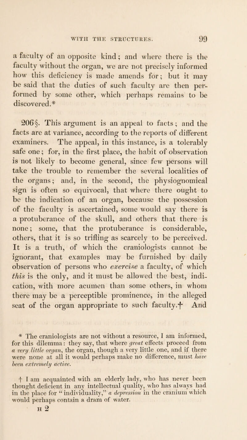 a faculty of an opposite kind; and where there is tlie faculty without the organ, we are not precisely informed how this deficiency is made amends for; but it may be said that the duties of such faculty are then per¬ formed by some other, which perhaps remains to be discovered.^' 206§. This argument is an appeal to facts; and the facts are at variance, according to the reports of different examiners. Tlie appeal, in this instance, is a tolerably safe one; for, in the first place, the habit of observation is not likely to become general, since few persons will take the trouble to remember the several localities of the organs; and, in the second, the physiognomical sign is often so equivocal, that where there ought to be the indication of an organ, because the possession of the faculty is ascertained, some would say there is a protuberance of the skull, and others that there is none; some, that the protuberance is considerable, others, that it is so trifling as scarcely to be perceived. It is a truth, of which the craniologists cannot be ignorant, that examples may be furnished by daily observation of persons who ewercise a faculty, of which this is the only, and it must be allowed the best, indi¬ cation, with more acumen than some others, in whom there may be a perceptible prominence, in the alleged seat of the organ appropriate to such faculty.^ And * The craniologists are not without a resource, I am informed, for this dilemma: they say, that where great effects proceed from a very little organ^ the organ, though a very little one, and if there were none at all it would perhaps make no difference, must have been extremely active. t I am acquainted with an elderly lady, who has never been thought deficient in any intellectual quality, who has ahvays had in the place for “ individuality,” a depression in the cranium which would perhaps contain a dram of water. H 2