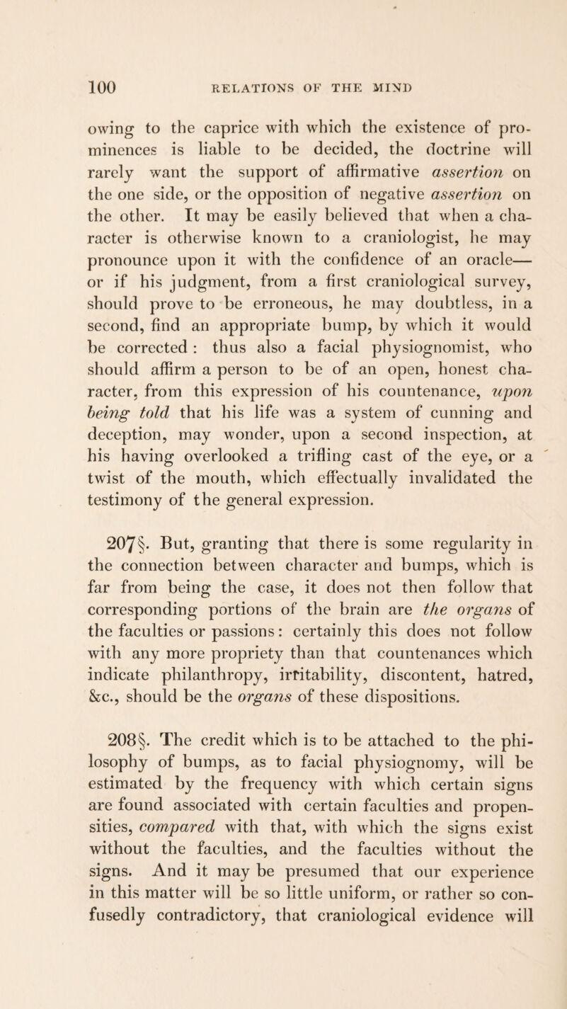 owing to the caprice with which the existence of pro- minences is liable to be decided, the doctrine will rarely want the support of affirmative assertion on the one side, or the opposition of negative assertio7i on the other. It may be easily believed that when a cha¬ racter is otherwise known to a craniologist, he may pronounce upon it with the confidence of an oracle— or if his judgment, from a first craniological survey, should prove to be erroneous, he may doubtless, in a second, find an appropriate bump, by which it would be corrected : thus also a facial physiognomist, who should affirm a person to be of an open, honest cha¬ racter, from this expression of his countenance, upon being told that his life was a system of cunning and deception, may wonder, upon a second inspection, at his having overlooked a trifling cast of the eye, or a twist of the mouth, which effectually invalidated the testimony of the general expression. 207§- But, granting that there is some regularity in the connection between character and bumps, which is far from being the case, it does not then follow that corresponding portions of the brain are the organs of the faculties or passions: certainly this does not follow with any more propriety than that countenances which indicate philanthropy, irritability, discontent, hatred, &c., should be the organs of these dispositions. 208§. The credit which is to be attached to the phi¬ losophy of bumps, as to facial physiognomy, will be estimated by the frequency with which certain signs are found associated with certain faculties and propen¬ sities, compared with that, with which the signs exist without the faculties, and the faculties without the signs. And it may be presumed that our experience in this matter will be so little uniform, or rather so con¬ fusedly contradictory, that craniological evidence will