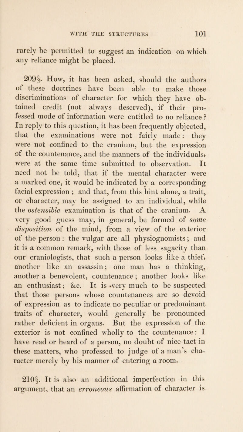rarely be permitted to suggest an indication on which any reliance might be placed. 209§. How, it has been asked, should the authors of these doctrines have been able to make those discriminations of character for which they have ob¬ tained credit (not always deserved), if their pro¬ fessed mode of information were entitled to no reliance ? In reply to this question, it has been frequently objected, that the examinations were not fairly made: they were not confined to the cranium, but the expression of the countenance, and the manners of the individuals? were at the same time submitted to observation. It need not be told, that if the mental character were a marked one, it would be indicated by a corresponding facial expression ; and that, from this hint alone, a trait, or character, may be assigned to an individual, while the ostensible examination is that of the cranium. A very good guess may, in general, be formed of some dispositiofi of the mind, from a view of the exterior of the person : the vulgar are all physiognomists; and it is a common remark, with those of less sagacity than our craniologists, that such a person looks like a thief? another like an assassin; one man has a thinking, another a benevolent, countenance; another looks like an enthusiast; &c. It is-very much to be suspected that those persons whose countenances are so devoid of expression as to indicate no peculiar or predominant traits of character, would generally be pronounced rather deficient in organs. But the expression of the exterior is not confined wholly to the countenance: I have read or heard of a person, no doubt of nice tact in these matters, who professed to judge of a man’s cha¬ racter merely by his manner of entering a room. 210§. It is also an additional imperfection in this argument, that an erroneous affirmation of character is