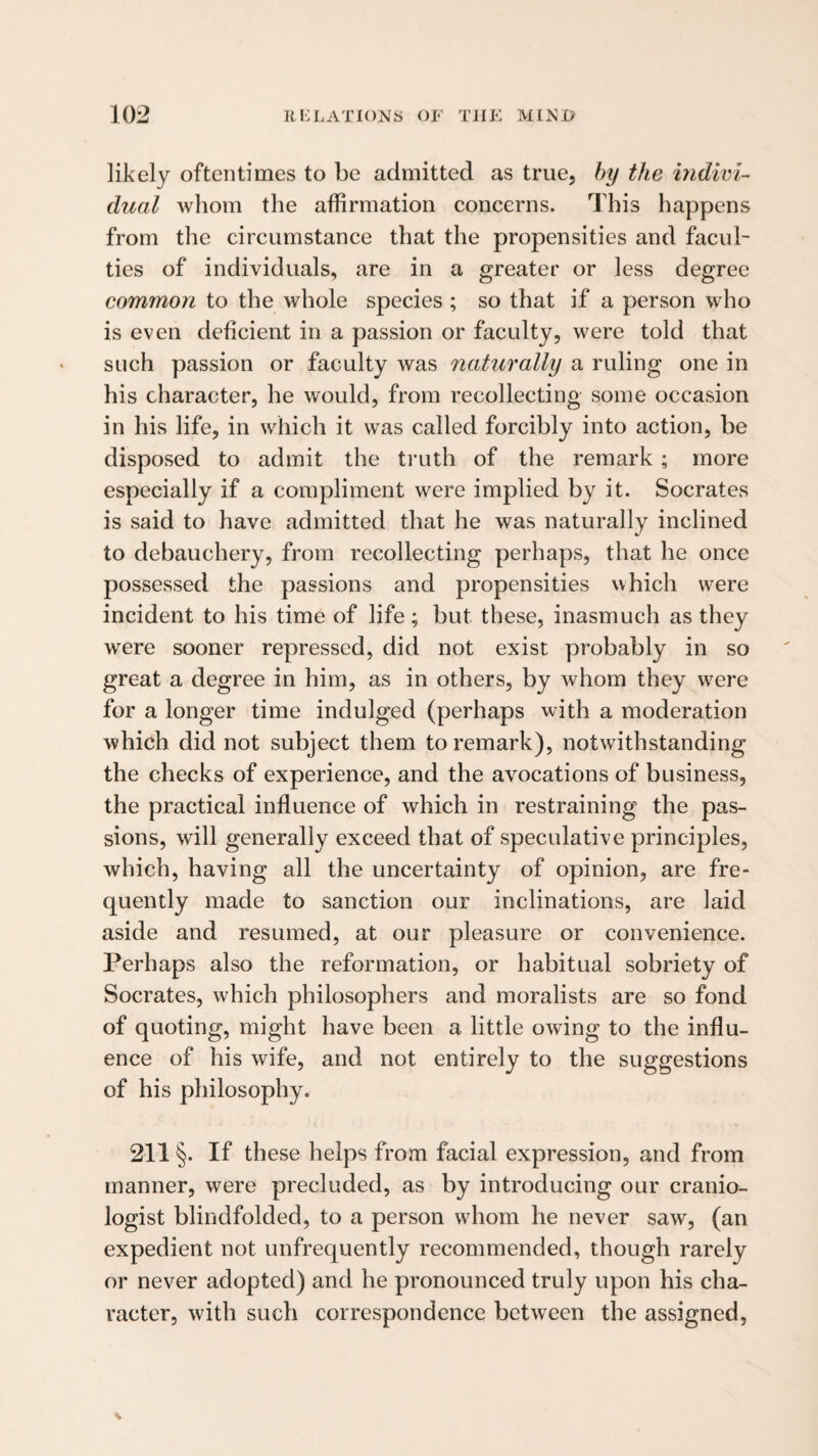 likely oftentimes to be admitted as true, by the indivi¬ dual whom the affirmation concerns. This happens from the circumstance that the propensities and facul¬ ties of individuals, are in a greater or less degree common to the whole species ; so that if a person who is even deficient in a passion or faculty, were told that such passion or faculty was naturally a ruling one in his character, he would, from recollecting some occasion in his life, in which it was called forcibly into action, be disposed to admit the ti'uth of the remark; more especially if a compliment were implied by it. Socrates is said to have admitted that he was naturally inclined to debauchery, from recollecting perhaps, that he once possessed the passions and propensities which were incident to his time of life; but these, inasmuch as they were sooner repressed, did not exist probably in so great a degree in him, as in others, by whom they w^ere for a longer time indulged (perhaps with a moderation which did not subject them to remark), notwithstanding the checks of experience, and the avocations of business, the practical influence of which in restraining the pas¬ sions, will generally exceed that of speculative principles, which, having all the uncertainty of opinion, are fre¬ quently made to sanction our inclinations, are laid aside and resumed, at our pleasure or convenience. Perhaps also the reformation, or habitual sobriety of Socrates, which philosophers and moralists are so fond of quoting, might have been a little owing to the influ¬ ence of his wife, and not entirely to the suggestions of his philosophy. 211 §. If these helps from facial expression, and from manner, were precluded, as by introducing our cranio- logist blindfolded, to a person whom he never saw, (an expedient not unfrequently recommended, though rarely or never adopted) and he pronounced truly upon his cha¬ racter, with such correspondence between the assigned,
