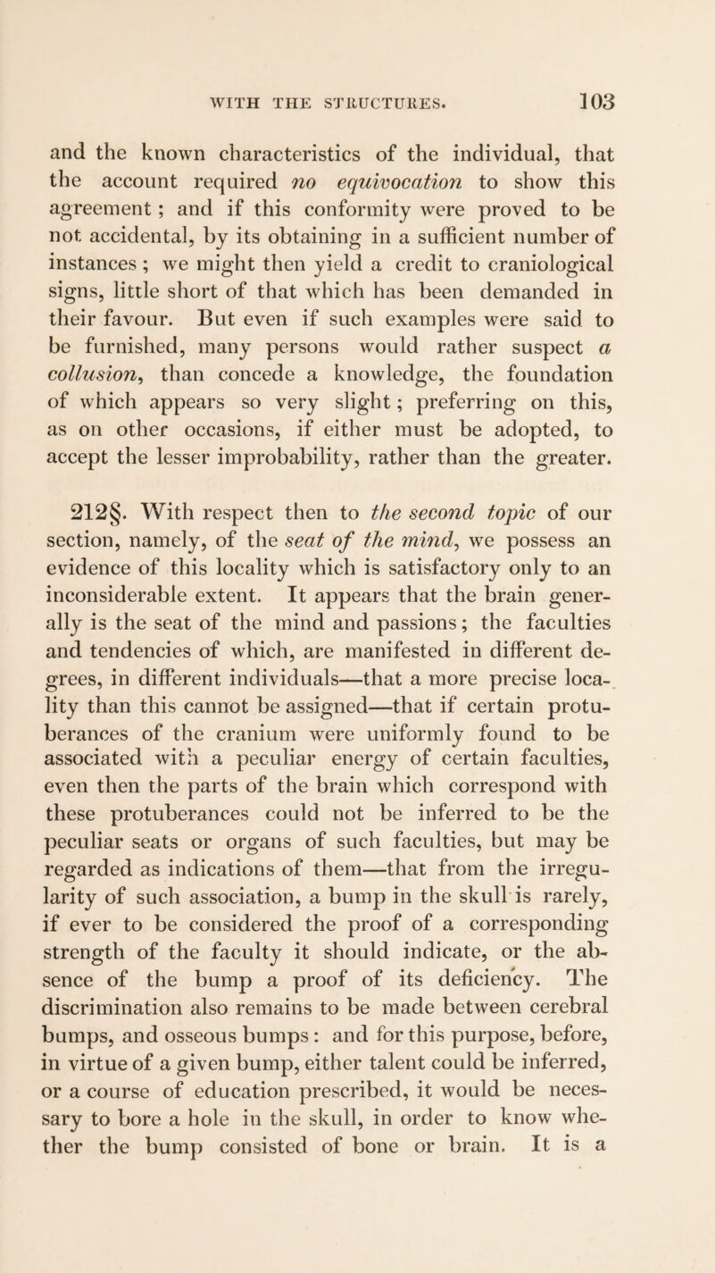 and the known characteristics of the individual, that the account required no equivocation to show this agreement; and if this conformity were proved to be not accidental, by its obtaining in a sufficient number of instances ; we might then yield a credit to craniological signs, little short of that which has been demanded in their favour. But even if such examples were said to be furnished, many persons would rather suspect a collusion^ than concede a knowledge, the foundation of which appears so very slight; preferring on this, as on other occasions, if either must be adopted, to accept the lesser improbability, rather than the greater. 212§. With respect then to the second topic of our section, namely, of the seat of the mind^ we possess an evidence of this locality which is satisfactory only to an inconsiderable extent. It appears that the brain gener¬ ally is the seat of the mind and passions; the faculties and tendencies of which, are manifested in different de¬ grees, in different individuals—that a more precise loca-. lity than this cannot be assigned—that if certain protu¬ berances of the cranium were uniformly found to be associated with a peculiar energy of certain faculties, even then the parts of the brain which correspond with these protuberances could not be inferred to be the peculiar seats or organs of such faculties, but may be regarded as indications of them—that from the irregu¬ larity of such association, a bump in the skull is rarely, if ever to be considered the proof of a corresponding strength of the faculty it should indicate, or the ab¬ sence of the bump a proof of its deficiency. The discrimination also remains to be made between cerebral bumps, and osseous bumps: and for this purpose, before, in virtue of a given bump, either talent could be inferred, or a course of education prescribed, it would be neces¬ sary to bore a hole in the skull, in order to know whe¬ ther the bump consisted of bone or brain. It is a