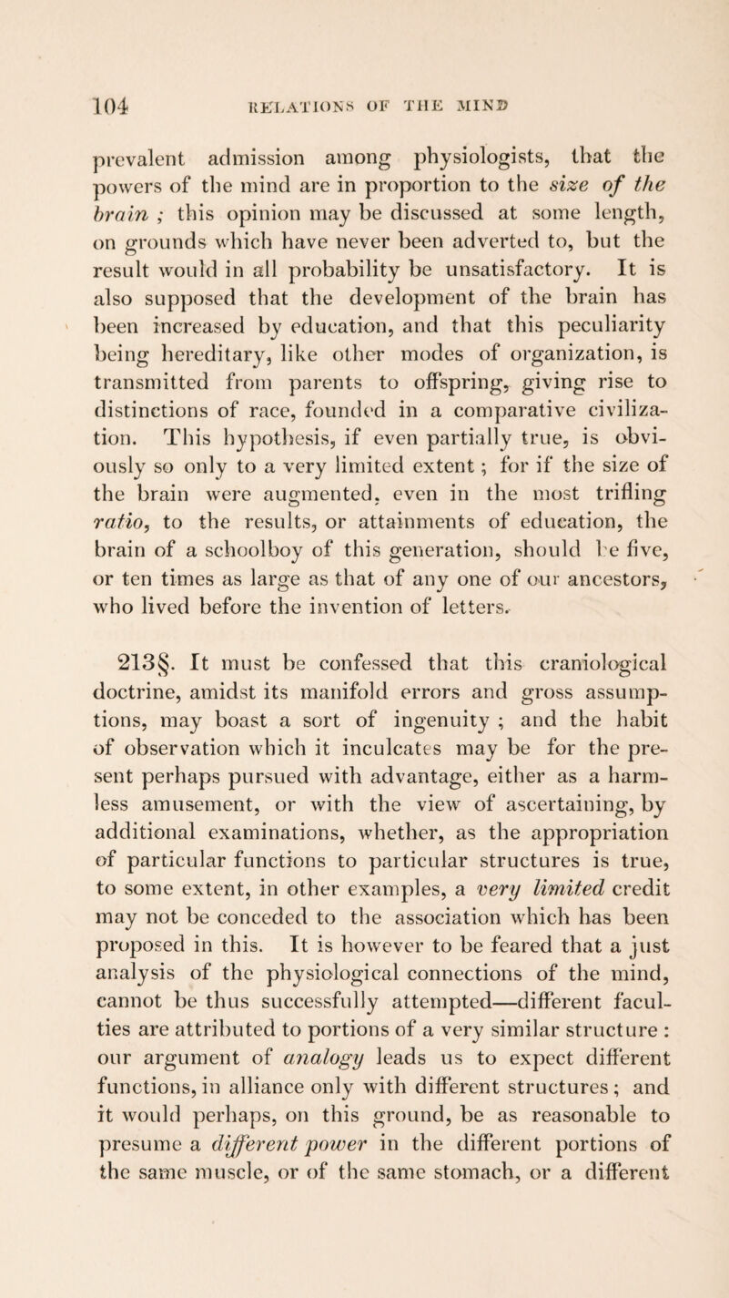 prevalent admission among physiologists, that the powers of the mind are in proportion to the size of the brain ; this opinion may be discussed at some length, on grounds which have never been adverted to, but the result would in all probability be unsatisfactory. It is also supposed that the development of the brain has been increased by education, and that this peculiarity being hereditary, like other modes of organization, is transmitted from parents to offspring, giving rise to distinctions of race, founded in a comparative civiliza¬ tion. This hypothesis, if even partially true, is obvi¬ ously so only to a very limited extent; for if the size of the brain were augmented, even in the most trifling ratio, to the results, or attainments of education, the brain of a schoolboy of this generation, should be five, or ten times as large as that of any one of our ancestors, who lived before the invention of letters. 213§. It must be confessed that this craniological doctrine, amidst its manifold errors and gross assump¬ tions, may boast a sort of ingenuity ; and the habit of observation which it inculcates may be for the pre¬ sent perhaps pursued with advantage, either as a harm¬ less amusement, or with the view of ascertaining, by additional examinations, whether, as the appropriation of particular functions to particular structures is true, to some extent, in other examples, a very limited credit may not be conceded to the association which has been proposed in this. It is however to be feared that a just analysis of the physiological connections of the mind, cannot be thus successfully attempted—different facul¬ ties are attributed to portions of a very similar structure : our argument of analogy leads us to expect different functions, in alliance only with different structures; and it would perhaps, on this ground, be as reasonable to presume a different power in the different portions of the same muscle, or of the same stomach, or a different