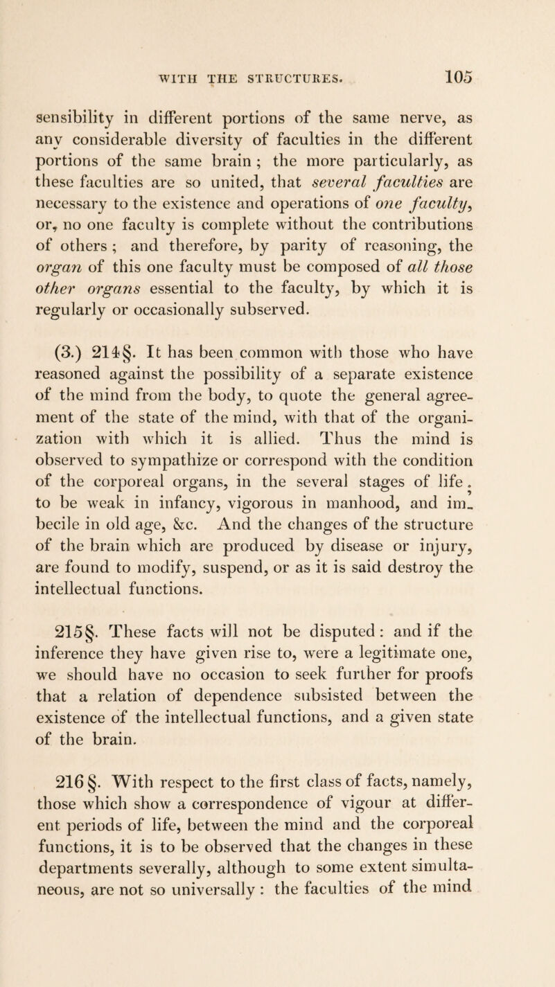 sensibility in different portions of the same nerve, as any considerable diversity of faculties in the different portions of the same brain ; the more particularly, as these faculties are so united, that several faculties are necessary to the existence and operations of one faculty^ or, no one faculty is complete without the contributions of others ; and therefore, by parity of reasoning, the organ of this one faculty must be composed of all those other organs essential to the faculty, by which it is regularly or occasionally subserved. (3.) It has been common with those who have reasoned against the possibility of a separate existence of the mind from the body, to quote the general agree¬ ment of the state of the mind, with that of the organi¬ zation with which it is allied. Thus the mind is observed to sympathize or correspond with the condition of the corporeal organs, in the several stages of life. to be weak in infancy, vigorous in manhood, and im„ becile in old age, &c. And the changes of the structure of the brain which are produced by disease or injury, are found to modify, suspend, or as it is said destroy the intellectual functions. 215§. These facts will not be disputed: and if the inference they have given rise to, were a legitimate one, we should have no occasion to seek further for proofs that a relation of dependence subsisted between the existence of the intellectual functions, and a given state of the brain. 216 §. With respect to the first class of facts, namely, those which show a correspondence of vigour at differ¬ ent periods of life, between the mind and the corporeal functions, it is to be observed that the changes in these departments severally, although to some extent simulta¬ neous, are not so universally : the faculties of the mind