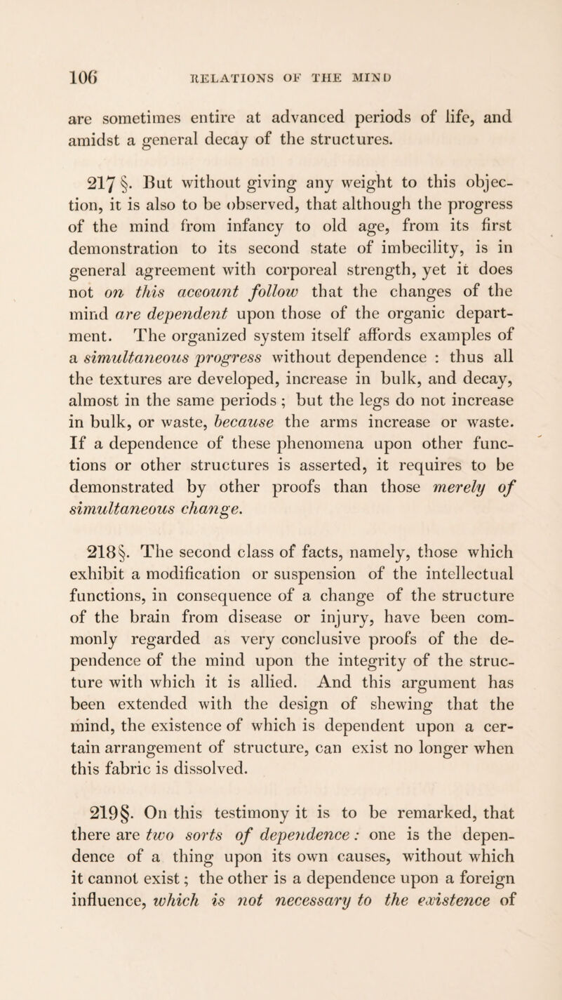 are sometimes entire at advanced periods of life, and amidst a general decay of the structures. 217 §• Hut without giving any weight to this objec¬ tion, it is also to be observed, that although the progress of the mind from infancy to old age, from its first demonstration to its second state of imbecility, is in general agreement with corporeal strength, yet it does not on this aceount follow that the changes of the mind are dependent upon those of the organic depart¬ ment. The organized system itself affords examples of a simultaneous progress without dependence : thus all the textures are developed, increase in bulk, and decay, almost in the same periods ; but the legs do not increase in bulk, or waste, because the arms increase or waste. If a dependence of these phenomena upon other func¬ tions or other structures is asserted, it requires to be demonstrated by other proofs than those merely of simultaneous change. 218 §. The second class of facts, namely, those which exhibit a modification or suspension of the intellectual functions, in consequence of a change of the structure of the brain from disease or injury, have been com¬ monly regarded as very conclusive proofs of the de¬ pendence of the mind upon the integrity of the struc¬ ture with which it is allied. And this argument has been extended with the design of shewing that the mind, the existence of which is dependent upon a cer¬ tain arrangement of structure, can exist no longer when this fabric is dissolved. 219§. On this testimony it is to be remarked, that there are two sorts of depeyidence: one is the depen¬ dence of a thing upon its own causes, without which it cannot exist; the other is a dependence upon a foreign influence, which is not necessary to the existence of