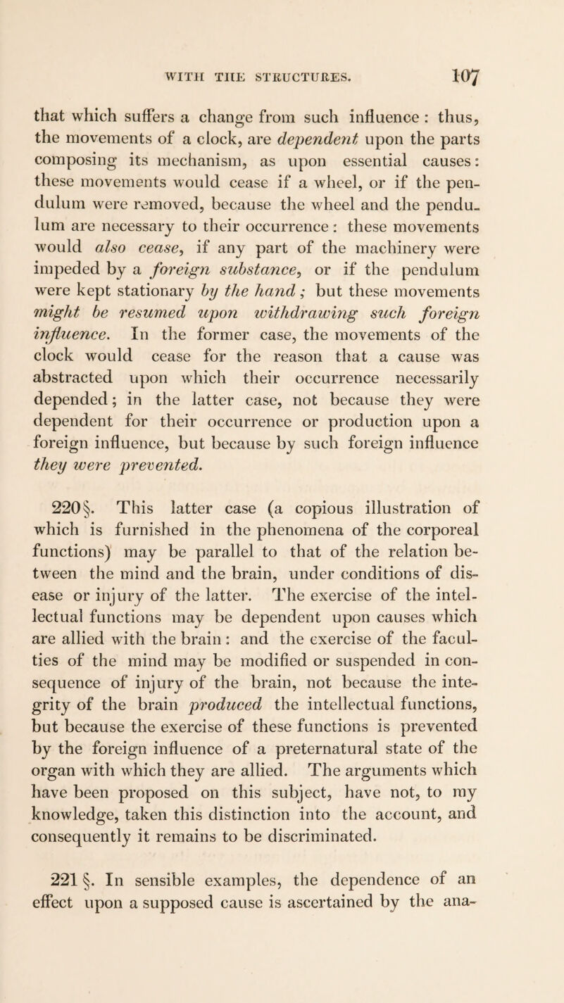 that which suffers a change from such influence : thus, the movements of a clock, are dependeyit upon the parts composing its mechanism, as upon essential causes: these movements would cease if a wheel, or if the pen¬ dulum were removed, because the wheel and the pendu¬ lum are necessary to their occurrence : these movements would also cease^ if any part of the machinery were impeded by a foreign substance^ or if the pendulum were kept stationary by the hand; but these movements might be resumed upon withdrawing such foreign influence. In the former case, the movements of the clock would cease for the reason that a cause was abstracted upon which their occurrence necessarily depended; in the latter case, not because they were dependent for their occurrence or production upon a foreign influence, but because by such foreign influence they were prerented. 220§. This latter case (a copious illustration of which is furnished in the phenomena of the corporeal functions)' may be parallel to that of the relation be¬ tween the mind and the brain, under conditions of dis¬ ease or injury of the latter. The exercise of the intel¬ lectual functions may be dependent upon causes which are allied with the brain: and the exercise of the facul¬ ties of the mind may be modified or suspended in con¬ sequence of injury of the brain, not because the inte¬ grity of the brain produced the intellectual functions, but because the exercise of these functions is prevented by the foreign influence of a preternatural state of the organ with which they are allied. The arguments which have been proposed on this subject, have not, to ray knowledge, taken this distinction into the account, and consequently it remains to be discriminated. 221 §. In sensible examples, the dependence of an effect upon a supposed cause is ascertained by the ana-