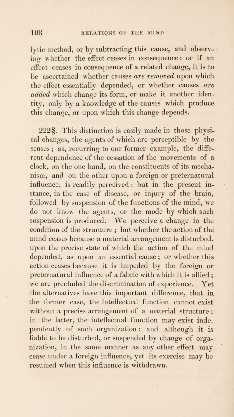 lytic method, or by subtracting this cause, and observ¬ ing 'whether the effect ceases in consequence: or if an effect ceases in consequence of a related change, it is to be ascertained 'whether causes are removed upon 'which the effect essentially depended, or whether causes are added which change its form, or make it another iden¬ tity, only by a knowledge of the causes which produce this change, or upon which this change depends. 222§. This distinction is easily made in those physi¬ cal changes, the agents of which are perceptible by the senses ; as, recurring to our former example, the diffe¬ rent dependence of the cessation of the movements of a clock, on the one hand, on the constituents of its mecha¬ nism, and on the other upon a foreign or preternatural influence, is readily perceived : but in the present in¬ stance, in the case of disease, or injury of the brain, followed by suspension of the functions of the mind, we do not know the agents, or the mode by which such suspension is produced. We perceive a change in the condition of the structure ; but whether the action of the mind ceases because a material arrangement is disturbed, upon the precise state of which the action of the mind depended, as upon an essential cause ; or whether this action ceases because it is impeded by the foreign or preternatural influence of a fabric with which it is allied ; we are precluded the discrimination of experience. Yet the alternatives have this important diflerence, that in the former case, the intellectual function cannot exist without a precise arrangement of a material structure; in the latter, the intellectual function may exist inde¬ pendently of such organization; and although it is liable to be disturbed, or suspended by change of orga¬ nization, in the same manner as any other effect may cease under a foreign influence, yet its exercise may be resumed when this influence is withdrawn.