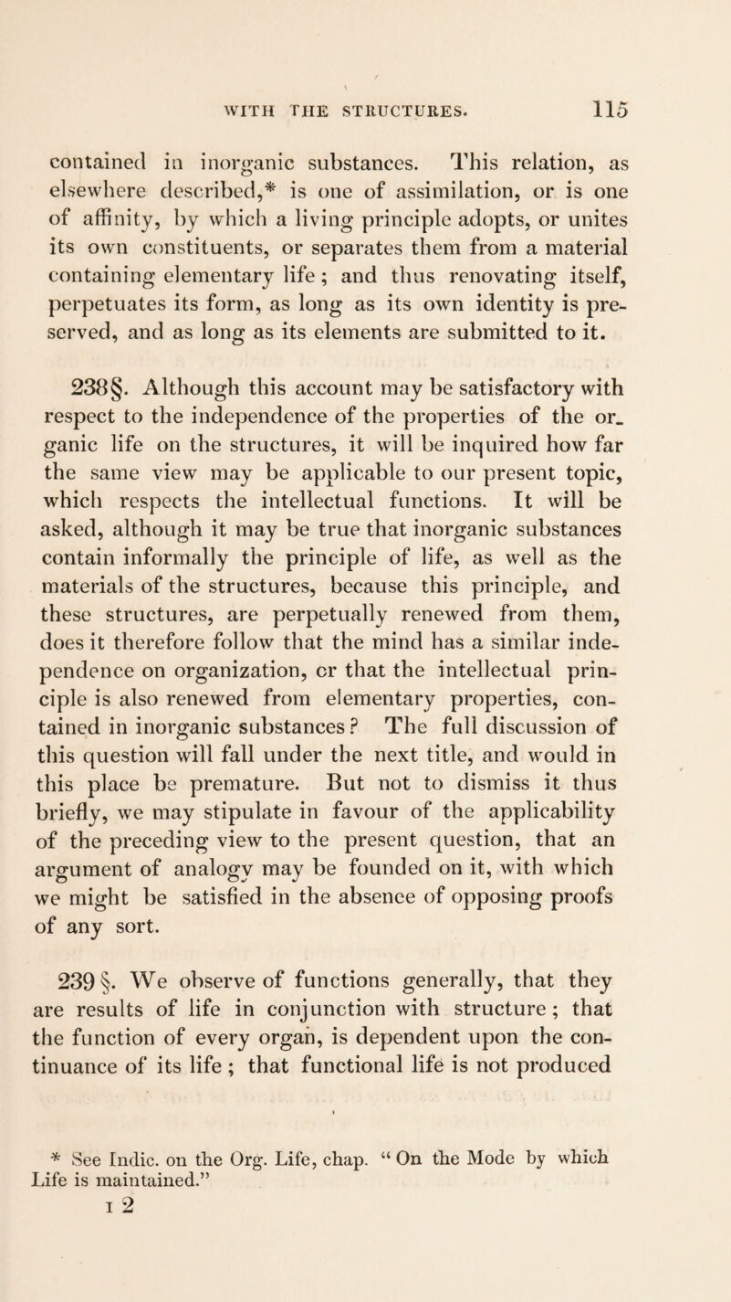 contained in inorganic substances. This relation, as elsewhere described,^ is one of assimilation, or is one of affinity, by which a living principle adopts, or unites its own constituents, or separates them from a material containing elementary life ; and thus renovating itself, perpetuates its form, as long as its own identity is pre¬ served, and as long as its elements are submitted to it. 238§. Although this account may be satisfactory with respect to the independence of the properties of the or. ganic life on the structures, it will be inquired how far the same view may be applicable to our present topic, which respects the intellectual functions. It will be asked, although it may be true that inorganic substances contain informally the principle of life, as well as the materials of the structures, because this principle, and these structures, are perpetually renewed from them, does it therefore follow that the mind has a similar inde¬ pendence on organization, or that the intellectual prin¬ ciple is also renewed from elementary properties, con¬ tained in inorganic substances ? The full discussion of this question will fall under the next title, and would in this place be premature. But not to dismiss it thus briefly, we may stipulate in favour of the applicability of the preceding view to the present question, that an argument of analogy may be founded on it, with which we might be satisfied in the absenee of opposing proofs of any sort. 239 §. We observe of functions generally, that they are results of life in conjunction with structure; that the function of every organ, is dependent upon the con¬ tinuance of its life ; that functional life is not produced * See Indie, on the Org. Life, chap. “ On the Mode by which Life is maintained.”