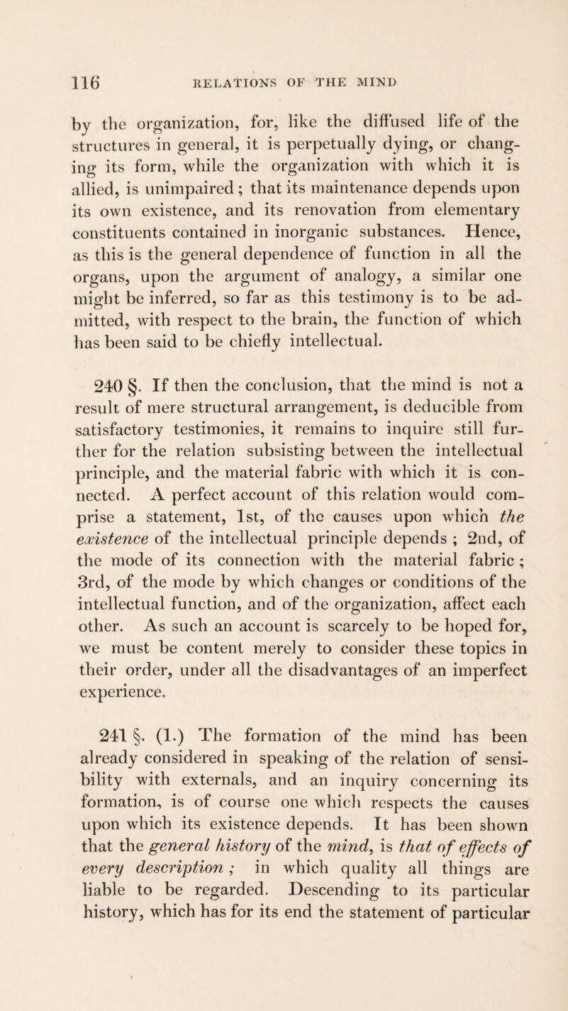 by the organization, for, like the diffused life of the structures in general, it is perpetually dying, or chang¬ ing its form, while the organization with which it is allied, is unimpaired; that its maintenance depends upon its own existence, and its renovation from elementary constituents contained in inorganic substances. Hence, as this is the general dependence of function in all the organs, upon the argument of analogy, a similar one might be inferred, so far as this testimony is to be ad¬ mitted, with respect to the brain, the function of which has been said to be chiefly intellectual. 240 §. If then the conclusion, that the mind is not a result of mere structural arrangement, is deducible from satisfactory testimonies, it remains to inquire still fur¬ ther for the relation subsisting between the intellectual principle, and the material fabric with which it is con¬ nected. A perfect account of this relation would com¬ prise a statement, 1st, of the causes upon which the existence of the intellectual principle depends ; 2nd, of the mode of its connection with the material fabric ; 3rd, of the mode by which changes or conditions of the intellectual function, and of the organization, affect each other. As such an account is scarcely to be hoped for, we must be content merely to consider these topics in their order, under all the disadvantages of an imperfect experience. 241 §. (1.) The formation of the mind has been already considered in speaking of the relation of sensi¬ bility with externals, and an inquiry concerning its formation, is of course one which respects the causes upon which its existence depends. It has been shown that the general history of the mind, is that of effects of every description ; in which quality all things are liable to be regarded. Descending to its particular history, which has for its end the statement of particular