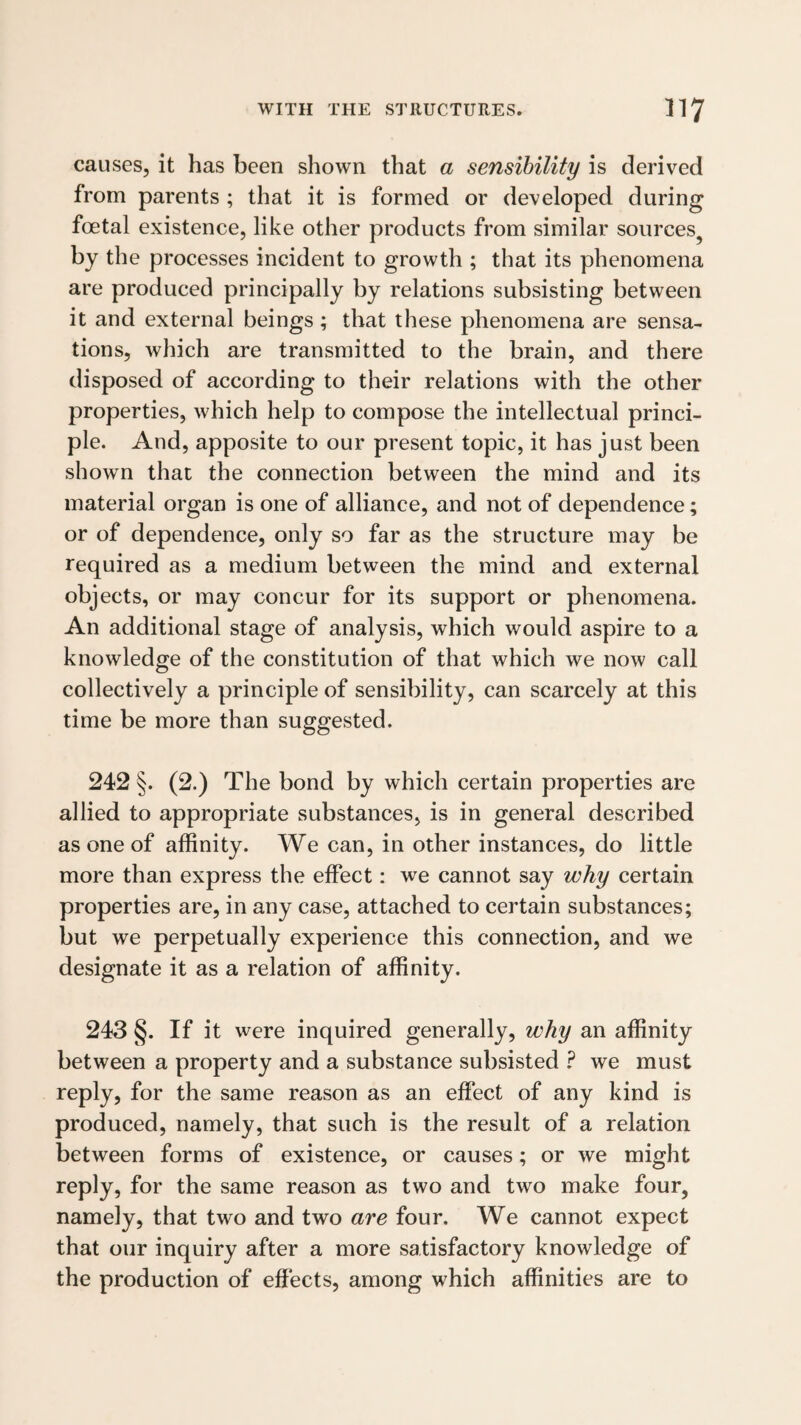 causes, it has been shown that a sensibility is derived from parents ; that it is formed or developed during foetal existence, like other products from similar sources^ by the processes incident to growth ; that its phenomena are produced principally by relations subsisting between it and external beings ; that these phenomena are sensa¬ tions, which are transmitted to the brain, and there disposed of according to their relations with the other properties, which help to compose the intellectual princi¬ ple. And, apposite to our present topic, it has just been shown that the connection between the mind and its material organ is one of alliance, and not of dependence; or of dependence, only so far as the structure may be required as a medium between the mind and external objects, or may concur for its support or phenomena. An additional stage of analysis, which would aspire to a knowledge of the constitution of that which we now call collectively a principle of sensibility, can scarcely at this time be more than suggested. 242 §. (2.) The bond by which certain properties are allied to appropriate substances, is in general described as one of affinity. We can, in other instances, do little more than express the effect: we cannot say why certain properties are, in any case, attached to certain substances; but we perpetually experience this connection, and we designate it as a relation of affinity. 243 §. If it were inquired generally, why an affinity between a property and a substance subsisted ? we must reply, for the same reason as an effect of any kind is produced, namely, that such is the result of a relation between forms of existence, or causes; or we might reply, for the same reason as two and two make four, namely, that two and two are four. We cannot expect that our inquiry after a more satisfactory knowledge of the production of effects, among which affinities are to