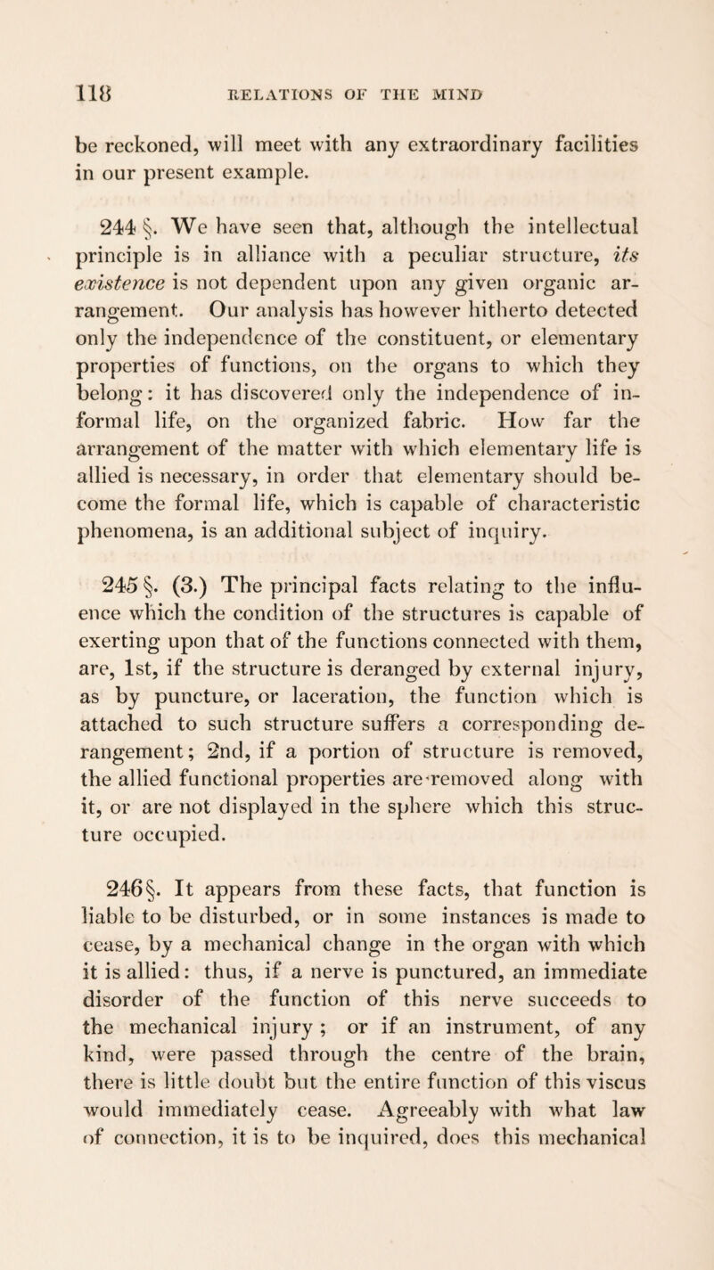 be reckoned, will meet with any extraordinary facilities in our present example. 244 §. We have seen that, although the intellectual principle is in alliance with a peculiar structure, its existence is not dependent upon any given organic ar¬ rangement. Our analysis has however hitherto detected only the independence of the constituent, or elementary properties of functions, on the organs to which they belong: it has discovered only the independence of in¬ formal life, on the organized fabric. How far the arrangement of the matter with which elementary life is allied is necessary, in order that elementary should be¬ come the formal life, which is capable of characteristic phenomena, is an additional subject of inquiry. 245 §. (3.) The principal facts relating to the influ¬ ence which the condition of the structures is capable of exerting upon that of the functions connected with them, are, 1st, if the structure is deranged by external injury, as by puncture, or laceration, the function which is attached to such structure suffers a corresponding de¬ rangement; 2nd, if a portion of structure is removed, the allied functional properties are'removed along with it, or are not displayed in the sphere which this struc¬ ture occupied. 246 §. It appears from these facts, that function is liable to be disturbed, or in some instances is made to cease, by a mechanical change in the organ with which it is allied: thus, if a nerve is punctured, an immediate disorder of the function of this nerve succeeds to the mechanical injury ; or if an instrument, of any kind, were passed through the centre of the brain, there is little doubt but the entire function of this viscus would immediately cease. Agreeably with what law of connection, it is to be inquired, does this mechanical