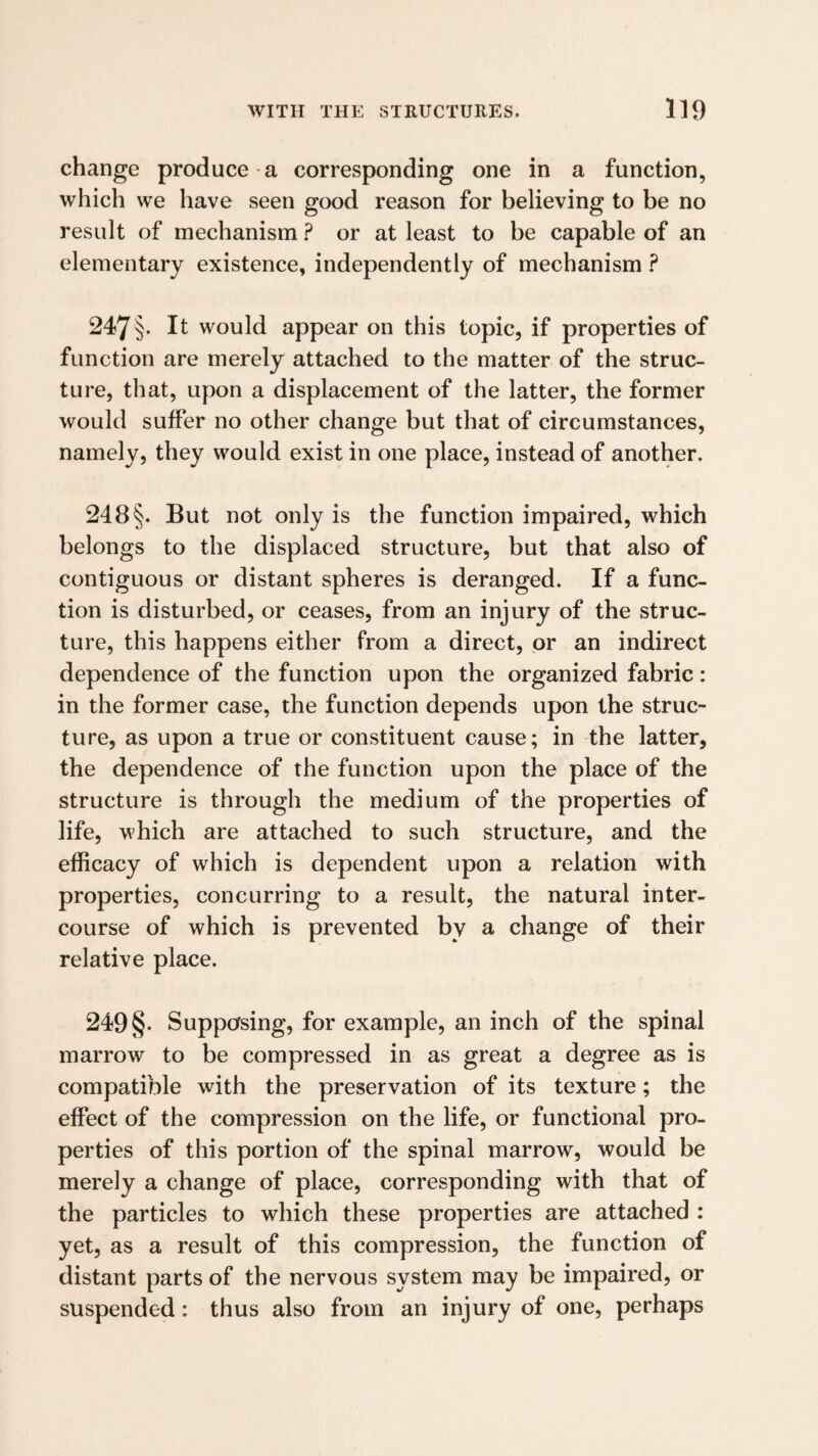 change produce a corresponding one in a function, which we have seen good reason for believing to be no result of mechanism ? or at least to be capable of an elementary existence, independently of mechanism ? 247§• It would appear on this topic, if properties of function are merely attached to the matter of the struc¬ ture, that, upon a displacement of the latter, the former would suffer no other change but that of circumstances, namely, they would exist in one place, instead of another. 248§. But not only is the function impaired, which belongs to the displaced structure, but that also of contiguous or distant spheres is deranged. If a func¬ tion is disturbed, or ceases, from an injury of the struc¬ ture, this happens either from a direct, or an indirect dependence of the function upon the organized fabric: in the former case, the function depends upon the struc¬ ture, as upon a true or constituent cause; in the latter, the dependence of the function upon the place of the structure is through the medium of the properties of life, which are attached to such structure, and the efficacy of which is dependent upon a relation with properties, concurring to a result, the natural inter¬ course of which is prevented by a change of their relative place. 249§• Supposing, for example, an inch of the spinal marrow to be compressed in as great a degree as is compatible with the preservation of its texture; the effect of the compression on the life, or functional pro¬ perties of this portion of the spinal marrow, would be merely a change of place, corresponding with that of the particles to which these properties are attached : yet, as a result of this compression, the function of distant parts of the nervous system may be impaired, or suspended: thus also from an injury of one, perhaps