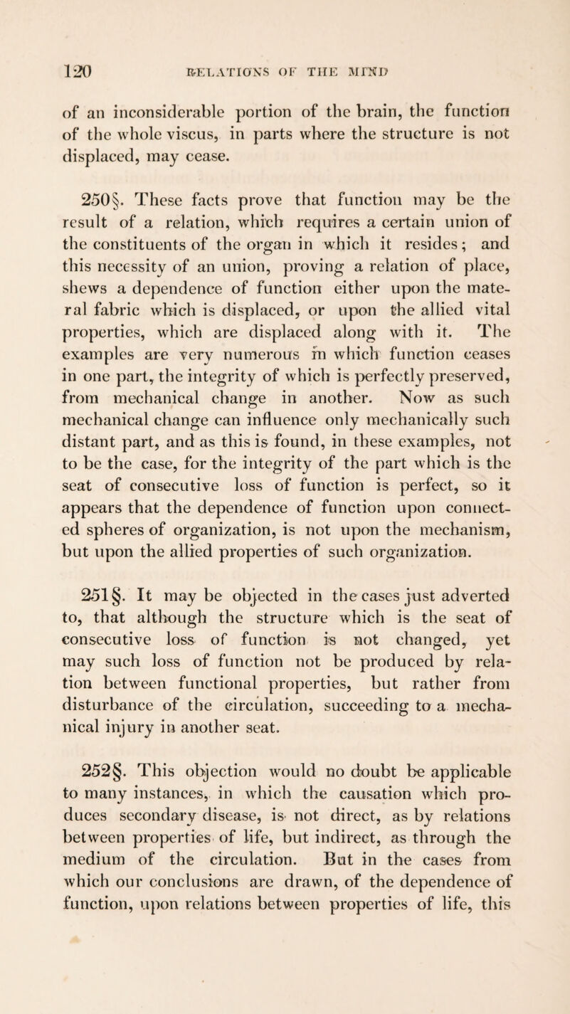 of an inconsiderable portion of the brain, the function of the whole viscus, in parts where the structure is not displaced, may cease. 250§. These facts prove that function may be the result of a relation, whieh requires a certain union of the constituents of the organ in which it resides; and this necessity of an union, proving a relation of place, shews a dependence of function either upon the mate- ral fabric which is displaced, or upon the allied vital properties, which are displaced along with it. The examples are very numerous fn which function ceases in one part, the integrity of which is perfectly preserved, from mechanical change in another. Now as such mechanical change can influence only mechanically such distant part, and as this is found, in these examples, not to be the case, for the integrity of the part which is the seat of consecutive loss of function is perfect, so it appears that the dependence of function upon connect¬ ed spheres of organization, is not upon the mechanism, but upon the allied properties of such organization. 251 §. It maybe objected in the cases just adverted to, that although the structure which is the seat of consecutive loss of function i« not changed, yet may such loss of function not be produced by rela¬ tion between functional properties, but rather from disturbance of the circulation, succeeding to a mecha¬ nical injury in another seat. 252§. This objection would no doubt be applicable to many instances, in which the causation which pro¬ duces secondary disease, is not direct, as by relations between properties of life, but indirect, as through the medium of the circulation. But in the cases from which our conclusions are drawn, of the dependence of function, upon relations between properties of life, this