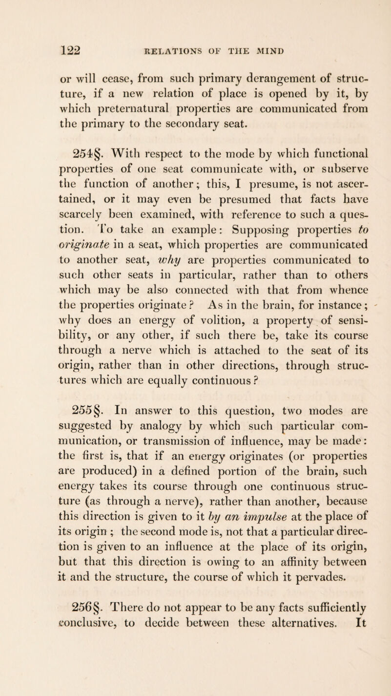 or will cease, from such primary derangement of struc¬ ture, if a new relation of place is opened by it, by which preternatural properties are communicated from the primary to the secondary seat. 254§. With respect to the mode by which functional properties of one seat communicate with, or subserve the function of another; this, I presume, is not ascer¬ tained, or it may even be presumed that facts have scarcely been examined, with reference to such a ques¬ tion. 'fo take an example: Supposing properties to originate in a seat, which properties are communicated to another seat, why are properties communicated to such other seats in particular, rather than to others which may be also connected with that from whence the properties originateAs in the brain, for instance; ' why does an energy of volition, a property of sensi¬ bility, or any other, if such there be, take its course through a nerve which is attached to the seat of its origin, rather than in other directions, through struc¬ tures which are equally continuous 255§. In answer to this question, two modes are suggested by analogy by which such particular com¬ munication, or transmission of influence, may be made: the first is, that if an energy originates (or properties are produced) in a defined portion of the brain, such energy takes its course through one continuous struc¬ ture (as through a nerve), rather than another, because this direction is given to it hy an impulse at the place of its origin ; the second mode is, not that a particular direc¬ tion is given to an influence at the place of its origin, but that this direction is owing to an affinity between it and the structure, the course of which it pervades. 256§. There do not appear to be any facts sufficiently conclusive, to decide between these alternatives. It