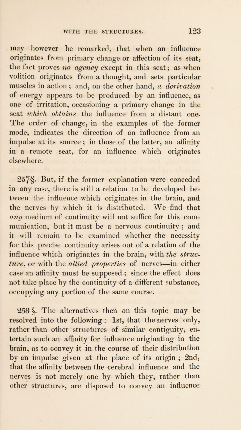 may liowever be remarked, that when an influence originates from primary change or affection of its seat, the fact proves no agency except in this seat; as when volition originates from a thought, and sets particular muscles in action ; and, on the other hand, a derivation of energy appears to be produced by an influence, as one of irritation, occasioning a primary change in the seat ivhich obtains the influence from a distant one. The order of change, in the examples of the former mode, indicates the direction of an influence from an impulse at its source ; in those of the latter, an affinity in a remote seat, for an influence which originates elsewhere. 257§. But, if the former explanation were conceded in any case, there is still a relation to be developed be¬ tween the influence which originates in the brain, and the nerves by which it is distributed. We find that any medium of continuity will not suffice for this com¬ munication, but it must be a nervous continuity; and it will remain to be examined whether the necessity for this precise continuity arises out of a relation of the influence which originates in the brain, with the struc^ ture, or with the allied properties of nerves—in either case an affinity must be supposed ; since the effect does not take place by the continuity of a different substance, occupying any portion of the same course. 258 §. The alternatives then on this topic may be resolved into the following : 1st, that the nerves only, rather than other structures of similar contiguity, en¬ tertain such an affinity for influence originating in the brain, as to convey it in the course of their distribution by an impulse given at - the place of its origin ; 2nd, that the affinitv between the cerebral influence and the •/ nerves is not merely one by which they, rather than other structures, are disposed to convey an influence