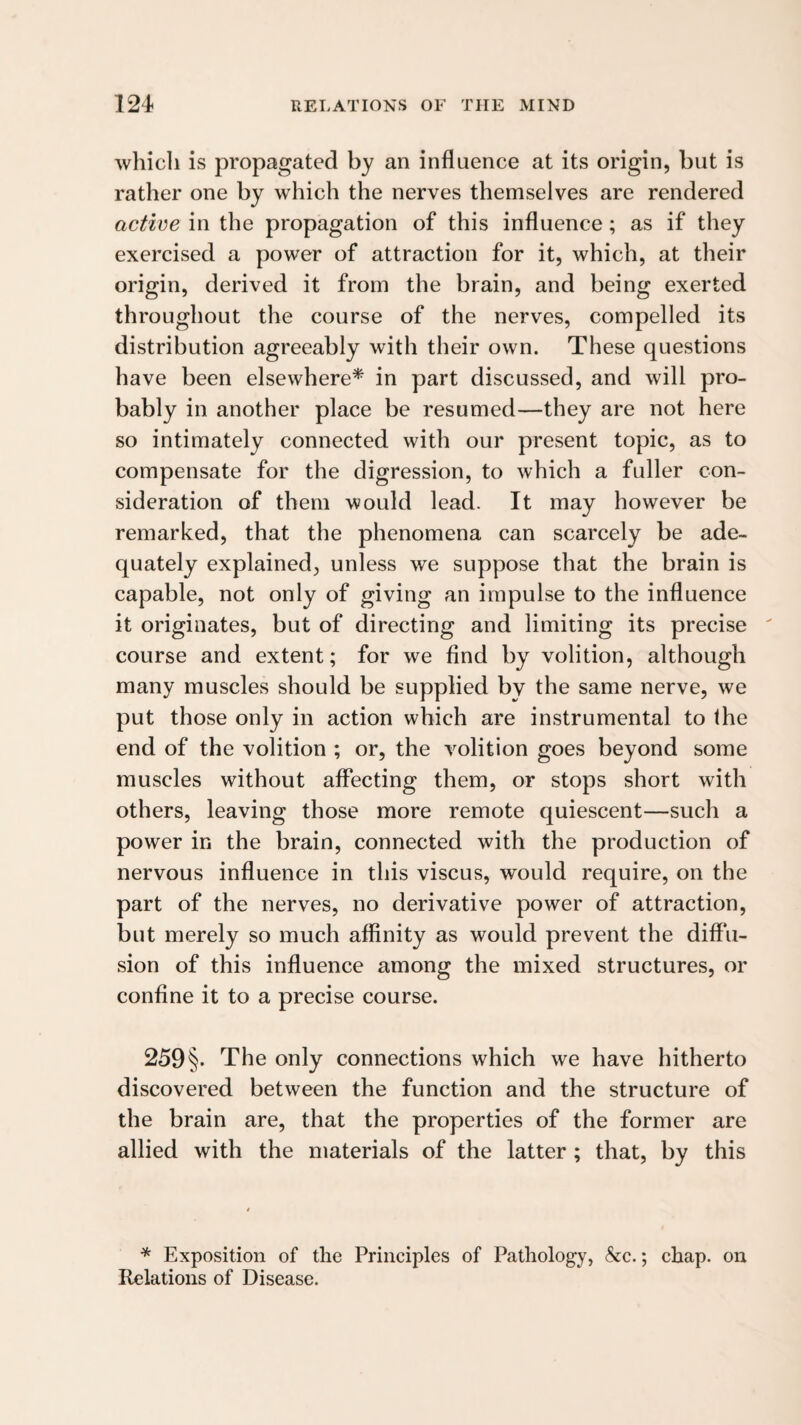 which is propagated by an influence at its origin, but is rather one by which the nerves themselves are rendered active in the propagation of this influence; as if they exercised a power of attraction for it, which, at their origin, derived it from the brain, and being exerted throughout the course of the nerves, compelled its distribution agreeably with their own. These questions have been elsewhere* in part discussed, and will pro¬ bably in another place be resumed—they are not here so intimately connected with our present topic, as to compensate for the digression, to which a fuller con¬ sideration of them would lead. It may however be remarked, that the phenomena can scarcely be ade¬ quately explained, unless we suppose that the brain is capable, not only of giving an impulse to the influence it originates, but of directing and limiting its precise course and extent; for we find by volition, although many muscles should be supplied by the same nerve, we put those only in action which are instrumental to the end of the volition ; or, the volition goes beyond some muscles without affecting them, or stops short with others, leaving those more remote quiescent—such a power in the brain, connected with the production of nervous inffuence in this viscus, would require, on the part of the nerves, no derivative power of attraction, but merely so much affinity as would prevent the diffu¬ sion of this influence among the mixed structures, or confine it to a precise course. 259 §. The only connections which we have hitherto discovered between the function and the structure of the brain are, that the properties of the former are allied with the materials of the latter ; that, by this * Exposition of the Principles of Pathology, &c.; chap, on Relations of Disease.