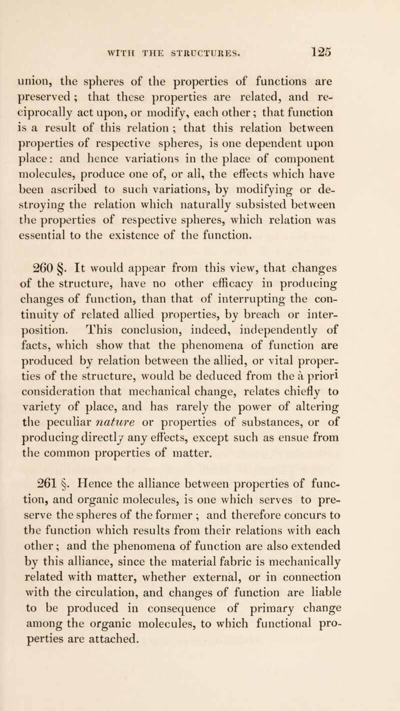union, the spheres of the properties of functions are preserved ; that these properties are related, and re¬ ciprocally act upon, or modify, each other; that function is a result of this relation ; that this relation between properties of respective spheres, is one dependent upon place: and hence variations in the place of component molecules, produce one of, or all, the effects which have been ascribed to such variations, by modifying or de¬ stroying the relation which naturally subsisted between the properties of respective spheres, which relation was essential to the existence of the function. 260 §. It would appear from this view, that changes of the structure, have no other efficacy in producing changes of function, than that of interrupting the con¬ tinuity of related allied properties, by breach or inter¬ position. This conclusion, indeed, independently of facts, which show that the phenomena of function are produced by relation between the allied, or vital proper¬ ties of the structure, would be deduced from the a priori consideration that mechanical change, relates chiefly to variety of place, and has rarely the power of altering the peculiar nature or properties of substances, or of producing directly any effects, except such as ensue from the common properties of matter. 261 §. Hence the alliance between properties of func¬ tion, and organic molecules, is one which serves to pre¬ serve the spheres of the former ; and therefore concurs to the function which results from their relations with each other; and the phenomena of function are also extended by this alliance, since the material fabric is mechanically related with matter, whether external, or in connection with the circulation, and changes of function are liable to be produced in consequence of primary change among the organic molecules, to which functional pro¬ perties are attached.