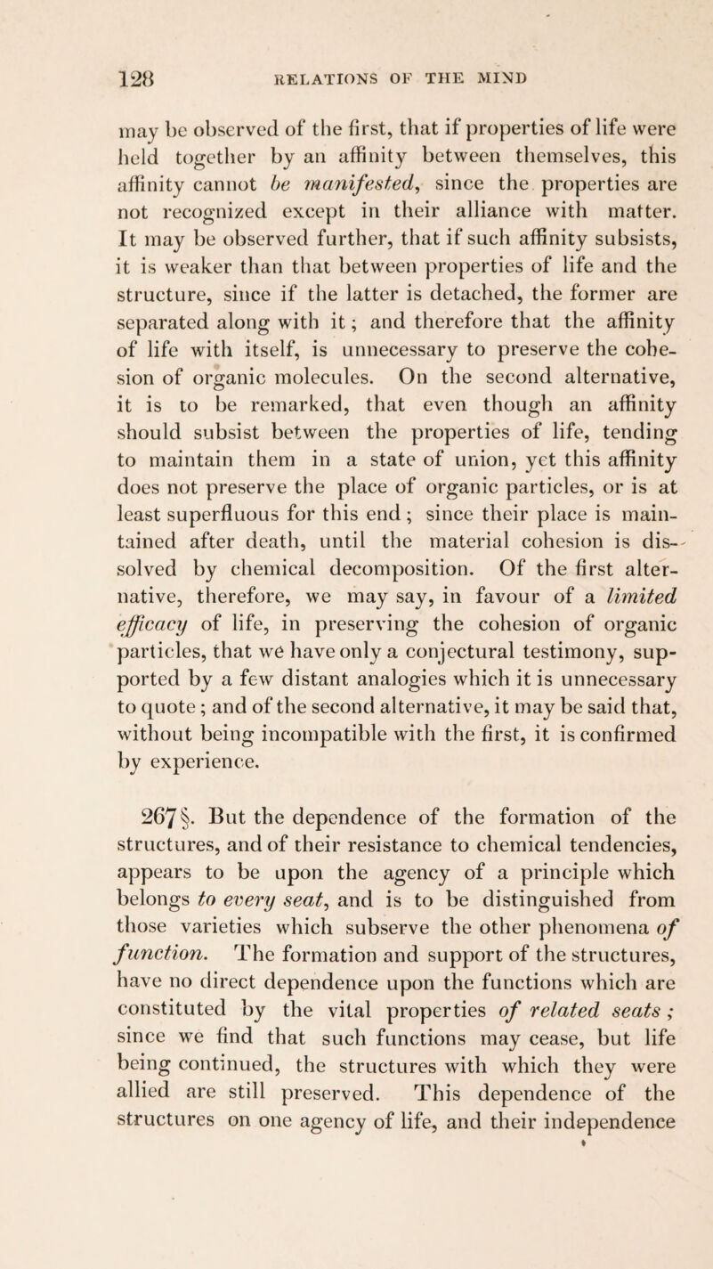 may be observed of the first, that if properties of life were held together by an affinity between themselves, this affinity cannot be manifested, since the properties are not recognized except in their alliance with matter. It may be observed further, that if such affinity subsists, it is weaker than that between properties of life and the structure, since if the latter is detached, the former are separated along with it; and therefore that the affinity of life with itself, is unnecessary to preserve the cohe¬ sion of organic molecules. On the second alternative, it is to be remarked, that even though an affinity should subsist between the properties of life, tending to maintain them in a state of union, yet this affinity does not preserve the place of organic particles, or is at least superfluous for this end; since their place is main¬ tained after death, until the material cohesion is dis-- solved by chemical decomposition. Of the first alter¬ native, therefore, we may say, in favour of a limited efficacy of life, in preserving the cohesion of organic particles, that we have only a conjectural testimony, sup¬ ported by a few distant analogies which it is unnecessary to quote; and of the second alternative, it may be said that, without being incompatible with the first, it is confirmed by experience. 267 §• dependence of the formation of the structures, and of their resistance to chemical tendencies, appears to be upon the agency of a principle which belongs to every seat, and is to be distinguished from those varieties which subserve the other phenomena of function. The formation and support of the structures, have no direct dependence upon the functions which are constituted by the vital properties of related seats ; since we find that such functions may cease, but life being continued, the structures with which they were allied are still preserved. This dependence of the structures on one agency of life, and their independence