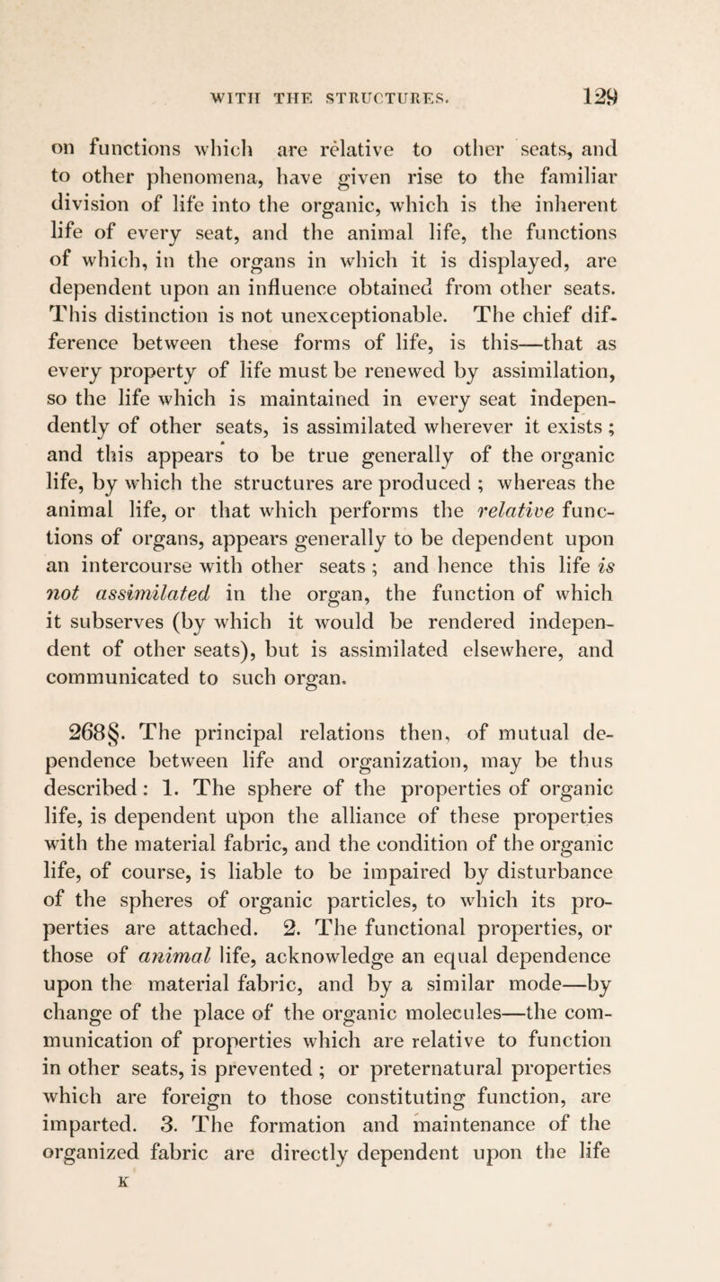 on functions which are relative to other seats, and to other phenomena, have given rise to the familiar division of life into the organic, which is the inherent life of every seat, and the animal life, the functions of which, in the organs in which it is displayed, are dependent upon an influence obtained from other seats. This distinction is not unexceptionable. The chief dif¬ ference between these forms of life, is this—that as every property of life must be renewed by assimilation, so the life which is maintained in every seat indepen¬ dently of other seats, is assimilated wherever it exists ; and this appears to be true generally of the organic life, by which the structures are produced ; whereas the animal life, or that which performs the relative func¬ tions of organs, appears generally to be dependent upon an intercourse with other seats; and hence this life is not assimilated in the organ, the function of which it subserves (by which it would be rendered indepen¬ dent of other seats), but is assimilated elsewhere, and communicated to such ororan. 268§. The principal relations then, of mutual de¬ pendence between life and organization, may be thus described: 1. The sphere of the properties of organic life, is dependent upon the alliance of these properties wdth the material fabric, and the condition of the organic life, of course, is liable to be impaired by disturbance of the spheres of organic particles, to which its pro¬ perties are attached. 2. The functional properties, or those of animal life, acknowledge an equal dependence upon the material fabric, and by a similar mode—by change of the place of the organic molecules—the com¬ munication of properties which are relative to function in other seats, is prevented ; or preternatural properties which are foreign to those constituting function, are imparted. 3. The formation and maintenance of the organized fabric are directly dependent upon the life K