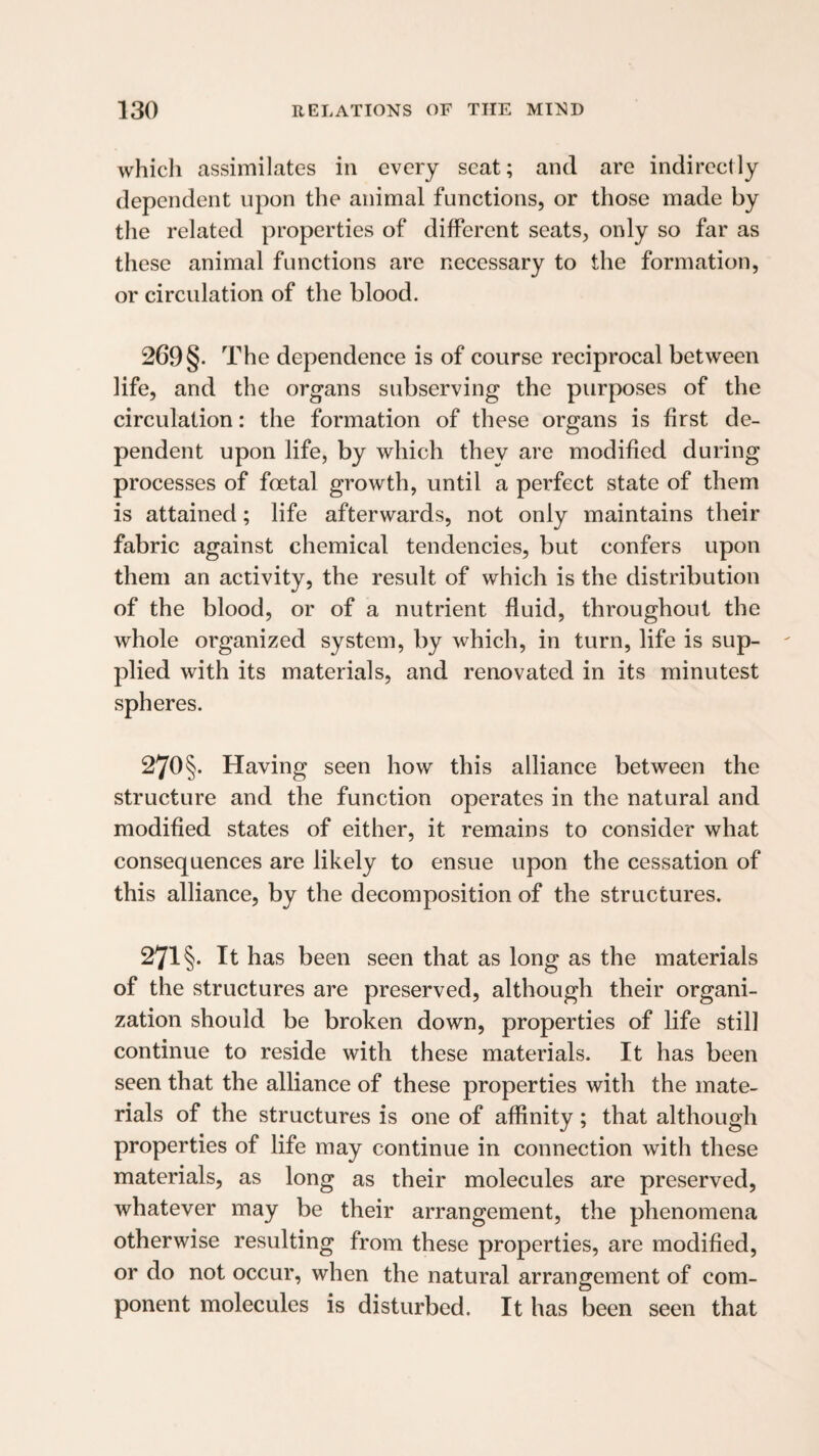 which assimilates in every seat; and are indirectly dependent upon the animal functions, or those made by the related properties of different seats, only so far as these animal functions are necessary to the formation, or circulation of the blood. 269 §. The dependence is of course reciprocal between life, and the organs subserving the purposes of the circulation: the formation of these organs is first de¬ pendent upon life, by which they are modified during processes of foetal growth, until a perfect state of them is attained; life afterwards, not only maintains their fabric against chemical tendencies, but confers upon them an activity, the result of which is the distribution of the blood, or of a nutrient fluid, throughout the whole organized system, by which, in turn, life is sup¬ plied with its materials, and renovated in its minutest spheres. 270§. Having seen how this alliance between the structure and the function operates in the natural and modified states of either, it remains to consider what consequences are likely to ensue upon the cessation of this alliance, by the decomposition of the structures. 271 §. It has been seen that as long as the materials of the structures are preserved, although their organi¬ zation should be broken down, properties of life still continue to reside with these materials. It has been seen that the alliance of these properties with the mate¬ rials of the structures is one of affinity; that although properties of life may continue in connection with these materials, as long as their molecules are preserved, whatever may be their arrangement, the phenomena otherwise resulting from these properties, are modified, or do not occur, when the natural arrangement of com¬ ponent molecules is disturbed. It has been seen that