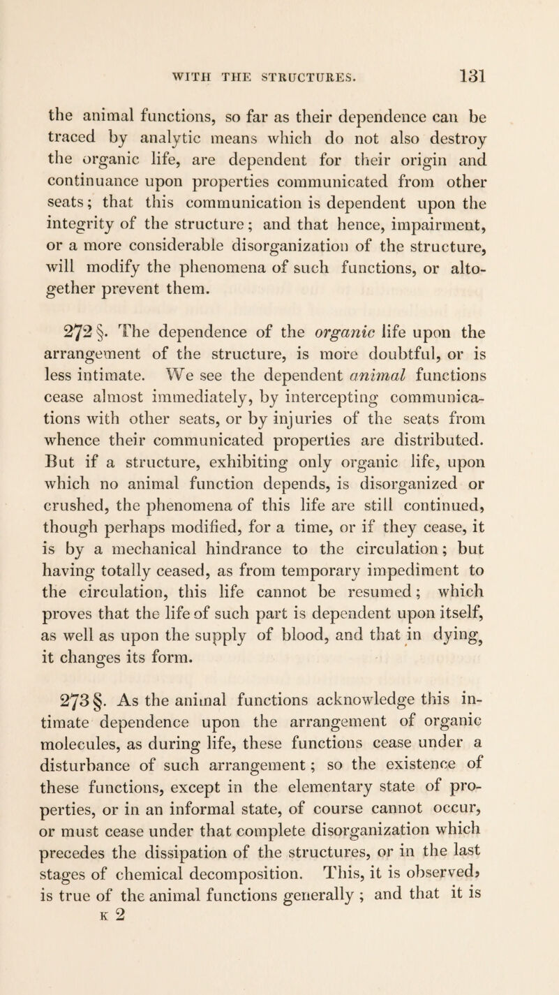 the animal functions, so far as their dependence can be traced by analytic means which do not also destroy the organic life, are dependent for their origin and continuance upon properties communicated from other seats; that this communication is dependent upon the integrity of the structure; and that hence, impairment, or a more considerable disorganization of the structure, will modify the phenomena of such functions, or alto¬ gether prevent them. 272 §. The dependence of the organic life upon the arrangement of the structure, is more doubtful, or is less intimate. We see the dependent animal functions cease almost immediately, by intercepting communica¬ tions with other seats, or by injuries of the seats from whence their communicated properties are distributed. But if a structure, exhibiting only organic life, upon which no animal function depends, is disorganized or crushed, the phenomena of this life are still continued, though perhaps modified, for a time, or if they cease, it is by a mechanical hindrance to the circulation; but having totally ceased, as from temporary impediment to the circulation, this life cannot be resumed; which proves that the life of such part is dependent upon itself, as well as upon the supply of blood, and that in dying^ it changes its form. 273 §. As the animal functions acknowledge this in¬ timate dependence upon the arrangement of organic molecules, as during life, these functions cease under a disturbance of such arrangement; so the existence of these functions, except in the elementary state of pro¬ perties, or in an informal state, of course cannot occur, or must cease under that complete disorganization which precedes the dissipation of the structures, or in the last stages of chemical decomposition. This, it is observedj is true of the animal functions generally ; and that it is