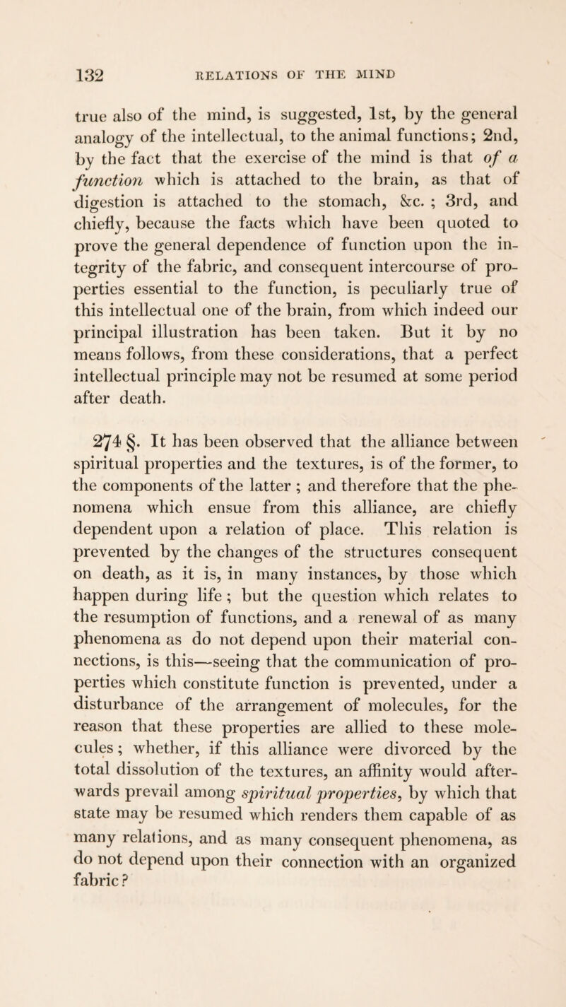true also of the mind, is suggested, 1st, by the general analogy of the intellectual, to the animal functions; 2nd, by the fact that the exercise of the mind is that of a function which is attached to the brain, as that of digestion is attached to the stomach, &c. ; 3rd, and chiefly, because the facts which have been quoted to prove the general dependence of function upon the in¬ tegrity of the fabric, and consequent intercourse of pro¬ perties essential to the function, is peculiarly true of this intellectual one of the brain, from which indeed our principal illustration has been taken. But it by no means follows, from these considerations, that a perfect intellectual principle may not be resumed at some period after death. 274 §. It has been observed that the alliance between spiritual properties and the textures, is of the former, to the components of the latter ; and therefore that the phe¬ nomena which ensue from this alliance, are chiefly dependent upon a relation of place. This relation is prevented by the changes of the structures consequent on death, as it is, in many instances, by those which happen during life ; but the question which relates to the resumption of functions, and a renewal of as many phenomena as do not depend upon their material con¬ nections, is this—seeing that the communication of pro¬ perties which constitute function is prevented, under a disturbance of the arrangement of molecules, for the reason that these properties are allied to these mole¬ cules ; whether, if this alliance were divorced by the total dissolution of the textures, an affinity would after¬ wards prevail among spiritual properties, by which that state may be resumed which renders them capable of as many relations, and as many consequent phenomena, as do not depend upon their connection with an organized fabric ?