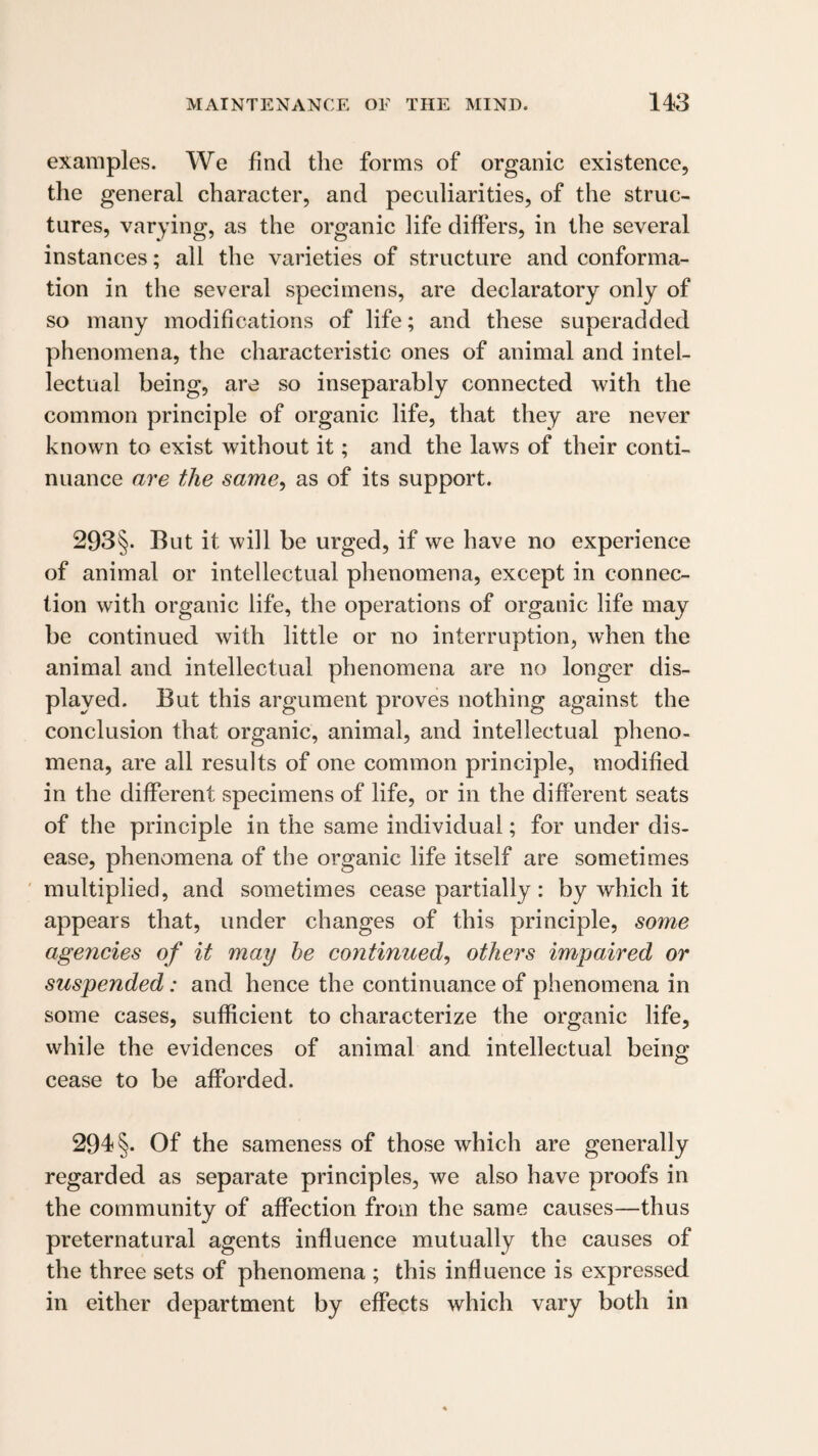 examples. We find the forms of organic existence, the general character, and peculiarities, of the struc¬ tures, varying, as the organic life differs, in the several instances; all the varieties of structure and conforma¬ tion in the several specimens, are declaratory only of so many modifications of life; and these superadded phenomena, the characteristic ones of animal and intel¬ lectual being, are so inseparably connected Avith the common principle of organic life, that they are never known to exist without it; and the laws of their conti¬ nuance are the same^ as of its support. 293§. But it will be urged, if we have no experience of animal or intellectual phenomena, except in connec¬ tion with organic life, the operations of organic life may be continued with little or no interruption, when the animal and intellectual phenomena are no longer dis¬ played. But this argument proves nothing against the conclusion that organic, animal, and intellectual pheno¬ mena, are all results of one common principle, modified in the different specimens of life, or in the different seats of the principle in the same individual; for under dis¬ ease, phenomena of the organic life itself are sometimes ' multiplied, and sometimes eease partially: by which it appears that, under changes of this principle, some agencies of it may he continued^ others impaired or suspended: and hence the continuance of phenomena in some cases, sufficient to characterize the organic life, while the evidences of animal and intellectual being: cease to be afforded. 294 §. Of the sameness of those which are generally regarded as separate principles, we also have proofs in the community of affection from the same causes—thus preternatural agents influence mutually the causes of the three sets of phenomena ; this influence is expressed in either department by effects which vary both in