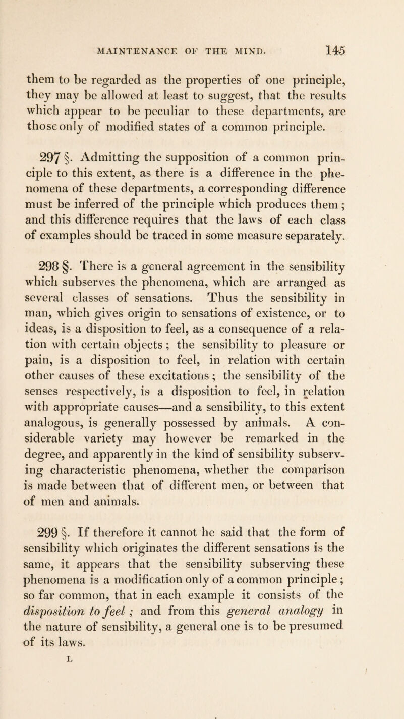them to be regarded as the properties of one principle, they may be allowed at least to suggest, that the results which appear to be peculiar to these departments, are those only of modified states of a common principle. 297 §• Admitting the supposition of a common prin¬ ciple to this extent, as there is a difference in the phe¬ nomena of these departments, a corresponding difference must be inferred of the principle which produces them; and this difference requires that the laws of each class of examples should be traced in some measure separately. 298 §. There is a general agreement in the sensibility which subserves the phenomena, which are arranged as several classes of sensations. Thus the sensibility in man, which gives origin to sensations of existence, or to ideas, is a disposition to feel, as a consequence of a rela¬ tion with certain objects; the sensibility to pleasure or pain, is a disposition to feel, in relation with certain other causes of these excitations; the sensibility of the senses respectively, is a disposition to feel, in relation with appropriate causes—and a sensibility, to this extent analogous, is generally possessed by animals. A con¬ siderable -variety may however be remarked in the degree, and apparently in the kind of sensibility subserv¬ ing characteristic phenomena, whether the comparison is made between that of different men, or between that of men and animals. 299 §. If therefore it cannot he said that the form of sensibility which originates the different sensations is the same, it appears that the sensibility subserving these phenomena is a modification only of a common principle; so far common, that in each example it consists of the disposition to feel; and from this general analogy in the nature of sensibility, a general one is to be presumed of its laws. I.