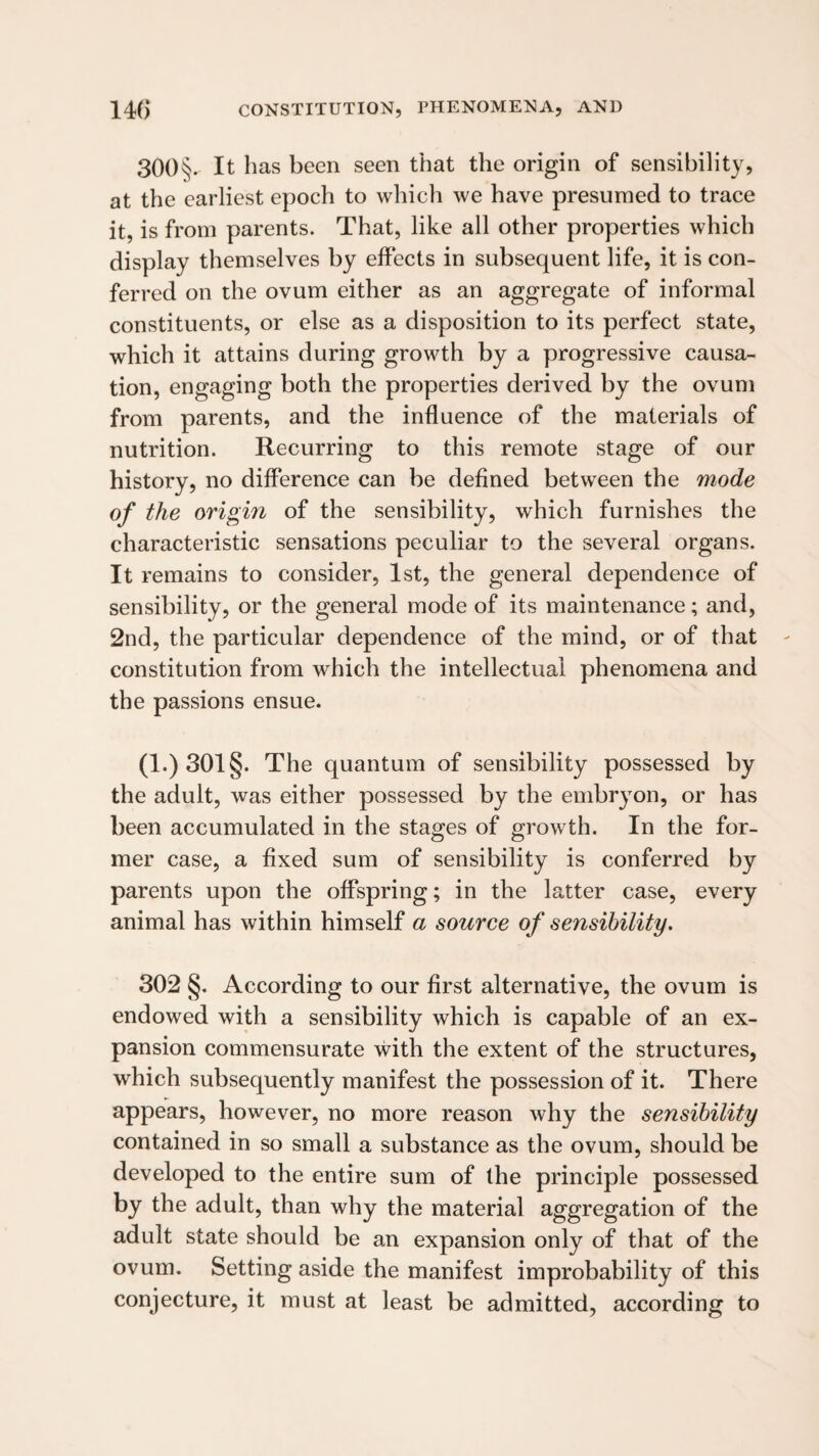300§. It has been seen that the origin of sensibility, at the earliest epoch to which we have presumed to trace it, is from parents. That, like all other properties which display themselves by effects in subsequent life, it is con¬ ferred on the ovum either as an aggregate of informal constituents, or else as a disposition to its perfect state, which it attains during growth by a progressive causa¬ tion, engaging both the properties derived by the ovum from parents, and the influence of the materials of nutrition. Recurring to this remote stage of our history, no difference can be defined between the mode of the origin of the sensibility, which furnishes the characteristic sensations peculiar to the several organs. It remains to consider, 1st, the general dependence of sensibility, or the general mode of its maintenance; and, 2nd, the particular dependence of the mind, or of that constitution from which the intellectual phenomena and the passions ensue. (l.)301§. The quantum of sensibility possessed by the adult, was either possessed by the embryon, or has been accumulated in the stages of growth. In the for¬ mer case, a fixed sum of sensibility is conferred by parents upon the offspring; in the latter case, every animal has within himself a source of sensibility, 302 §. According to our first alternative, the ovum is endowed with a sensibility which is capable of an ex¬ pansion commensurate with the extent of the structures, which subsequently manifest the possession of it. There appears, however, no more reason why the sensibility contained in so small a substance as the ovum, should be developed to the entire sum of the principle possessed by the adult, than why the material aggregation of the adult state should be an expansion only of that of the ovum. Setting aside the manifest improbability of this conjecture, it must at least be admitted, according to