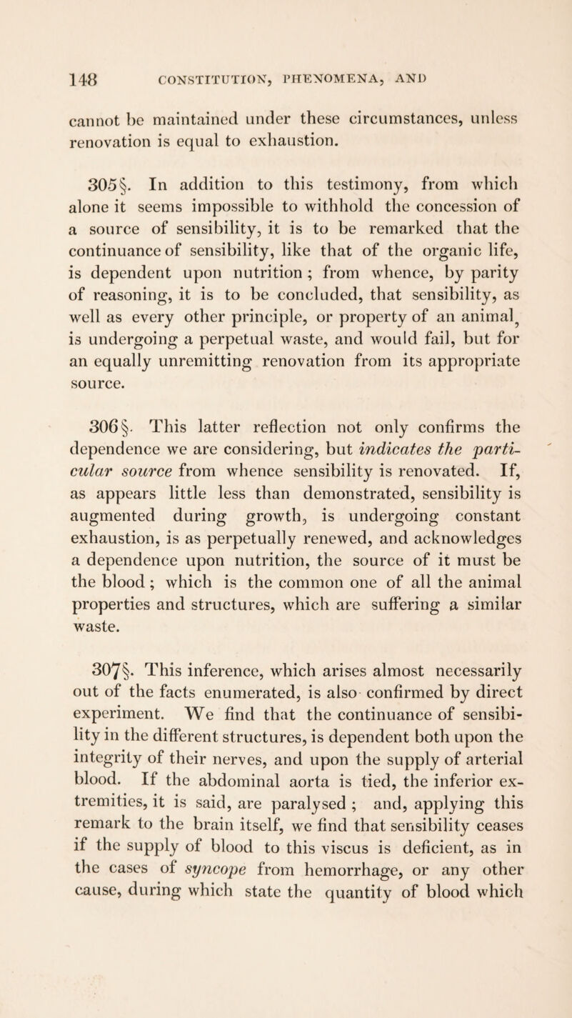 cannot be maintained under these circumstances, unless renovation is equal to exhaustion. 305§. In addition to this testimony, from which alone it seems impossible to withhold the concession of a source of sensibility, it is to be remarked that the continuance of sensibility, like that of the organic life, is dependent upon nutrition ; from whence, by parity of reasoning, it is to be concluded, that sensibility, as well as every other principle, or property of an animal^ is undergoing a perpetual waste, and would fail, but for an equally unremitting renovation from its appropriate source. 306§. This latter reflection not only confirms the dependence we are considering, but indicates the parti¬ cular source from whence sensibility is renovated. If, as appears little less than demonstrated, sensibility is augmented during growth, is undergoing constant exhaustion, is as perpetually renewed, and acknowledges a dependence upon nutrition, the source of it must be the blood; which is the common one of all the animal properties and structures, which are suffering a similar waste. 307§. This inference, which arises almost necessarily out of the facts enumerated, is also confirmed by direct experiment. We find that the continuance of sensibi¬ lity in the different structures, is dependent both upon the integrity of their nerves, and upon the supply of arterial blood. If the abdominal aorta is tied, the inferior ex¬ tremities, it is said, are paralysed ; and, applying this remark to the brain itself, we find that sensibility ceases if the supply of blood to this viscus is deficient, as in the cases of syncope from hemorrhage, or any other cause, during which state the quantity of blood which