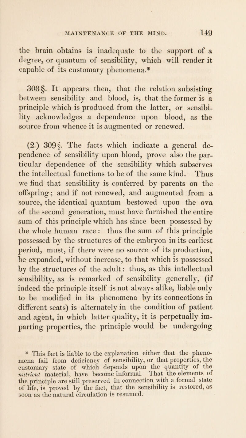 the brain obtains is inadequate to the support of a de gree, or quantum of sensibility, which will render it capable of its customary phenomena.* 308 §. It appears then, that the relation subsisting between sensibility and blood, is, that the former is a principle which is produced from the latter, or sensibi¬ lity acknowledges a dependence upon blood, as the source from whence it is augmented or renewed. (2.) 309 §• The facts which indicate a general de¬ pendence of sensibility upon blood, prove also the par¬ ticular dependence of the sensibility which subserves the intellectual functions to be of the same kind. Thus we find that sensibility is conferred by parents on the offspring; and if not renewed, and augmented from a source, the identical quantum bestowed upon the ova of the second generation, must have furnished the entire sum of this principle which has since been possessed by the whole human race : thus the sum of this principle possessed by the structures of the embryon in its earliest period, must, if there were no source of its production, be expanded, without increase, to that which is possessed by the structures of the adult: thus, as this intellectual sensibility, as is remarked of sensibility generally, (if indeed the principle itself is not always alike, liable only to be modified in its phenomena by its connections in different seats) is alternately in the condition of patient and agent, in which latter quality, it is perpetually im¬ parting properties, the principle would be undergoing * This fact is liable to the explanation either that the pheno¬ mena fail from deficiency of sensibility, or that properties, the customary state of which depends upon the quantity of the nutrient material, have become informal. That the elements of the principle are still preserved in connection with a formal state of life, is proved by the fact, that the sensibility is restored, as soon as the natural circulation is resumed.