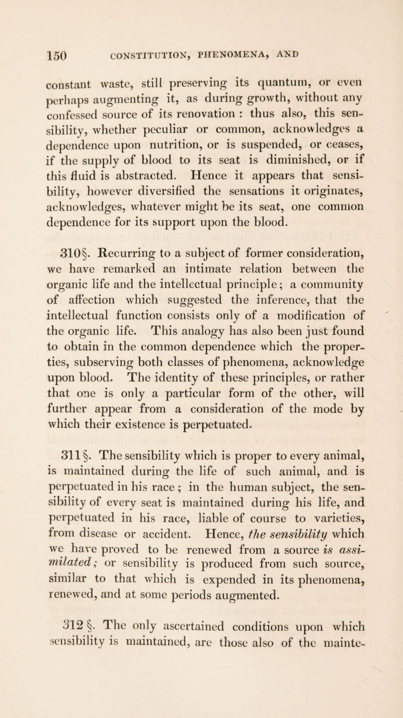 constant waste, still preserving its quantum, or even perhaps augmenting it, as during growth, without any confessed source of its renovation : thus also, this sen¬ sibility, whether peculiar or common, acknowledges a dependence upon nutrition, or is suspended, or ceases, if the supply of blood to its seat is diminished, or if this fluid is abstracted. Hence it appears that sensi¬ bility, however diversified the sensations it originates, acknowledges, whatever might be its seat, one common dependence for its support upon the blood. 310§. Recurring to a subject of former consideration, we have remarked an intimate relation between the organic life and the intellectual principle; a community of affection which suggested the inference, that the intellectual function consists only of a modification of the organic life. This analogy has also been just found to obtain in the common dependence which the proper¬ ties, subserving both classes of phenomena, acknowledge upon blood. The identity of these principles, or rather that one is only a particular form of the other, will further appear from a consideration of the mode by which their existence is perpetuated. 311 §. The sensibility which is proper to every animal, is maintained during the life of such animal, and is perpetuated in his race ; in the human subject, the sen¬ sibility of every seat is maintained during his life, and perpetuated in his race, liable of course to varieties, from disease or accident. Hence, the sensibility which we have proved to be renewed from a source is assi¬ milated; or sensibility is produced from such source, similar to that which is expended in its phenomena, renewed, and at some periods augmented. 312 §. The only ascertained conditions upon which sensibility is maintained, are those also of the maintc-