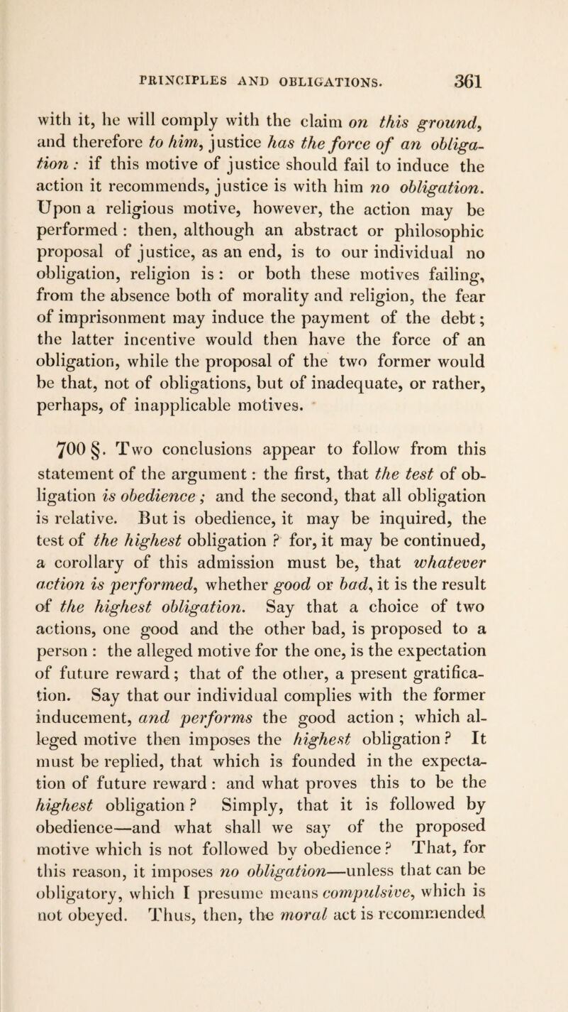 vvitli it, he will comply with the claim on this ground, and therefore to him, justice has the force of an obliga¬ tion : if this motive of justice should fail to induce the action it recommends, justice is with him no obligation. Upon a religious motive, however, the action may be performed : then, although an abstract or philosophic proposal of justice, as an end, is to our individual no obligation, religion is : or both these motives failing, from the absence both of morality and religion, the fear of imprisonment may induce the payment of the debt; the latter incentive would then have the force of an obligation, while the proposal of the two former would be that, not of obligations, but of inadequate, or rather, perhaps, of inapplicable motives. 700 § . Two conclusions appear to follow from this statement of the argument: the first, that the test of ob¬ ligation is obedience; and the second, that all obligation is relative. But is obedience, it may be inquired, the test of the highest obligation ? for, it may be continued, a corollary of this admission must be, that whatever action is performed, whether good or bad, it is the result of the highest obligation. Say that a choice of two actions, one good and the other bad, is proposed to a person : the alleged motive for the one, is the expectation of future reward; that of the other, a present gratifica¬ tion. Say that our individual complies with the former inducement, and performs the good action ; which al¬ leged motive then imposes the highest obligation ? It must be replied, that which is founded in the expecta¬ tion of future reward : and what proves this to be the highest obligation ? Simply, that it is followed by obedience—and what shall we say of the proposed motive which is not followed bv obedience? That, for m/ this reason, it imposes no obligation—unless that can be obligatory, which I presume means compulsive, which is not obeyed. Thus, then, the moral act is recommended