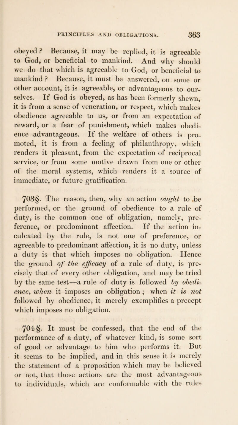 obeyed ? Because, it may be replied, it is agreeable to God, or beneficial to mankind. And why should we do that which is agreeable to God, or beneficial to mankind ? Because, it must be answered, on some or other account, it is agreeable, or advantageous to our¬ selves. If God is obeyed, as has been formerly shewn, it is from a sense of veneration, or respect, which makes obedience agreeable to us, or from an expectation of reward, or a fear of punishment, which makes obedi¬ ence advantageous. If the welfare of others is pro¬ moted, it is from a feeling of philanthropy, which renders it pleasant, from the expectation of reciprocal service, or from some motive drawn from one or other of the moral systems, which renders it a source of immediate, or future gratification. 703§. 'riie reason, then, why an action ought to ,be performed, or the ground of obedience to a rule of duty, is the common one of obligation, namely, pre¬ ference, or predominant affection. If the action in¬ culcated by the rule, is not one of preference, or agreeable to predominant affection, it is no duty, unless a duty is that which imposes no obligation. Hence the ground of the efficacy of a rule of duty, is pre¬ cisely that of every other obligation, and may be tried by the same test—a rule of duty is followed hy obedi¬ ence^ when it imposes an obligation ; when it is not followed by obedience, it merely exemplifies a precept which imposes no obligation. 704 §. It must be confessed, that the end of the performance of a duty, of whatever kind, is some sort of good or advantage to him who performs it. But it seems to be implied, and in this sense it is merely the statement of a proposition which may be believed or not, that those actions are the most advantageous to individuals, which are conformable with the rules