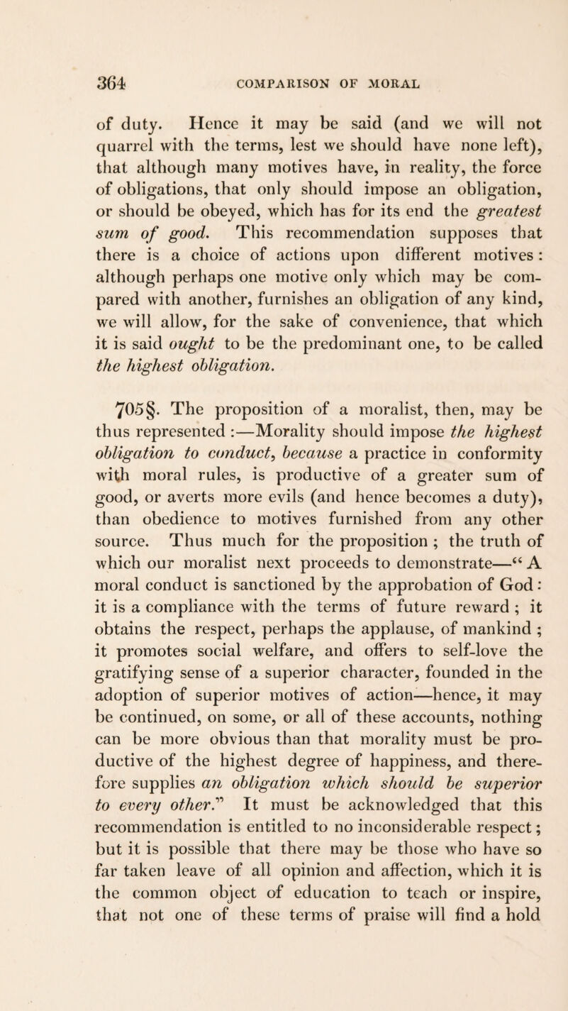 of duty. Hence it may be said (and we will not quarrel with the terms, lest we should have none left), that although many motives have, in reality, the force of obligations, that only should impose an obligation, or should be obeyed, which has for its end the greatest sum of good. This recommendation supposes that there is a choice of actions upon different motives : although perhaps one motive only which may be com¬ pared with another, furnishes an obligation of any kind, we will allow, for the sake of convenience, that which it is said ought to be the predominant one, to be called the highest obligation. 705§. The proposition of a moralist, then, may be thus represented :—Morality should impose the highest obligation to conduct, because a practice in conformity with moral rules, is productive of a greater sum of good, or averts more evils (and hence becomes a duty), than obedience to motives furnished from any other source. Thus much for the proposition ; the truth of which our moralist next proceeds to demonstrate—“ A moral conduct is sanctioned by the approbation of God: it is a compliance with the terms of future reward ; it obtains the respect, perhaps the applause, of mankind ; it promotes social welfare, and offers to self-love the gratifying sense of a superior character, founded in the adoption of superior motives of action-—hence, it may be continued, on some, or all of these accounts, nothing can be more obvious than that morality must be pro¬ ductive of the highest degree of happiness, and there¬ fore supplies an obligation which should be superior to every other.'’’* It must be acknowledged that this recommendation is entitled to no inconsiderable respect; but it is possible that there may be those who have so far taken leave of all opinion and affection, which it is the common object of education to teach or inspire, that not one of these terms of praise will find a hold