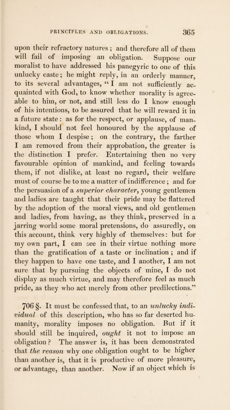 upon their refractory natures ; and therefore all of them will fail of imposing an obligation. Suppose our moralist to have addressed his panegyric to one of this unlucky caste; he might reply, in an orderly manner, to its several advantages, ‘‘ I am not sufficiently ac¬ quainted with God, to know whether morality is agree¬ able to him, or not, and still less do I know enough of his intentions, to be assured that he will reward it in a future state: as for the respect, or applause, of man¬ kind, I should not feel honoured by the applause of those whom I despise; on the contrary, the farther I am removed from their approbation, the greater is the distinction I prefer. Entertaining then no very favourable opinion of mankind, and feeling towards them, if not dislike, at least no regard, their welfare must of course be to me a matter of indifference; and for the persuasion of a superio7' <;haracter, young gentlemen and ladies are taught that their pride may be flattered by the adoption of the moral views, and old gentlemen and ladies, from having, as they think, preserved in a jarring world some moral pretensions, do assuredly, on this account, think very highly of themselves: but for my own part, I can see in their virtue nothing more than the gratification of a taste or inclination ; and if they happen to have one taste, and I another, I am not sure that by pursuing the objects of mine, I do not display as much virtue, and may therefore feel as much pride, as they who act merely from other predilections.” 706§. It must be confessed that, to an unlucky indi¬ vidual of this description, who has so far deserted hu¬ manity, morality imposes no obligation. But if it should still be inquired, ought it not to impose an obligation ? The answer is, it has been demonstrated that the reason why one obligation ought to be higher than another is, that it is productive of more pleasure, or advantage, than another. Now if an object which is