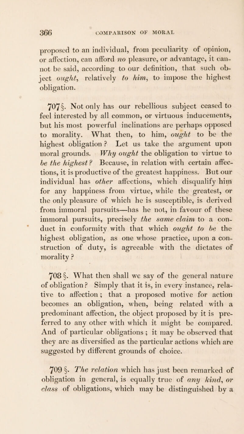 proposed to an individual, from peculiarity of opinion, or affection, can afford no pleasure, or advantage, it can¬ not be said, according to our definition, that such ob¬ ject oughts relatively to him^ to impose the highest obligation. 707§. Not only has our rebellious subject ceased to feel interested by all common, or virtuous inducements, but his most powerful inclinations are perhaps opposed to morality. What then, to him, ought to be the highest obligation ? Let us take the argument upon moral grounds. Why ought the obligation to virtue to he the highest ? Because, in relation with certain affec¬ tions, it is productive of the greatest happiness. But our individual has other affections, which disqualify him for any happiness from virtue, while the greatest, or the only pleasure of which he is susceptible, is derived from immoral pursuits—has he not, in favour of these immoral pursuits, precisely the same claim to a con¬ duct in conformity with that which ought to be the highest obligation, as one whose practice, upon a con¬ struction of duty, is agreeable with the dictates of morality 708§. What then shall we say of the general nature of obligation ? Simply that it is, in every instance, rela¬ tive to affection; that a proposed motive for action becomes an obligation, when, being related with a predominant affection, the object proposed by it is pre¬ ferred to any other with which it might be compared. And of particular obligations ; it may be observed that they are as diversified as the particular actions which are suggested by different grounds of choice. 709 §• The relation which has just been remarked of obligation in general, is equally true of any kind^ or class of obligations, which may be distinguished by a