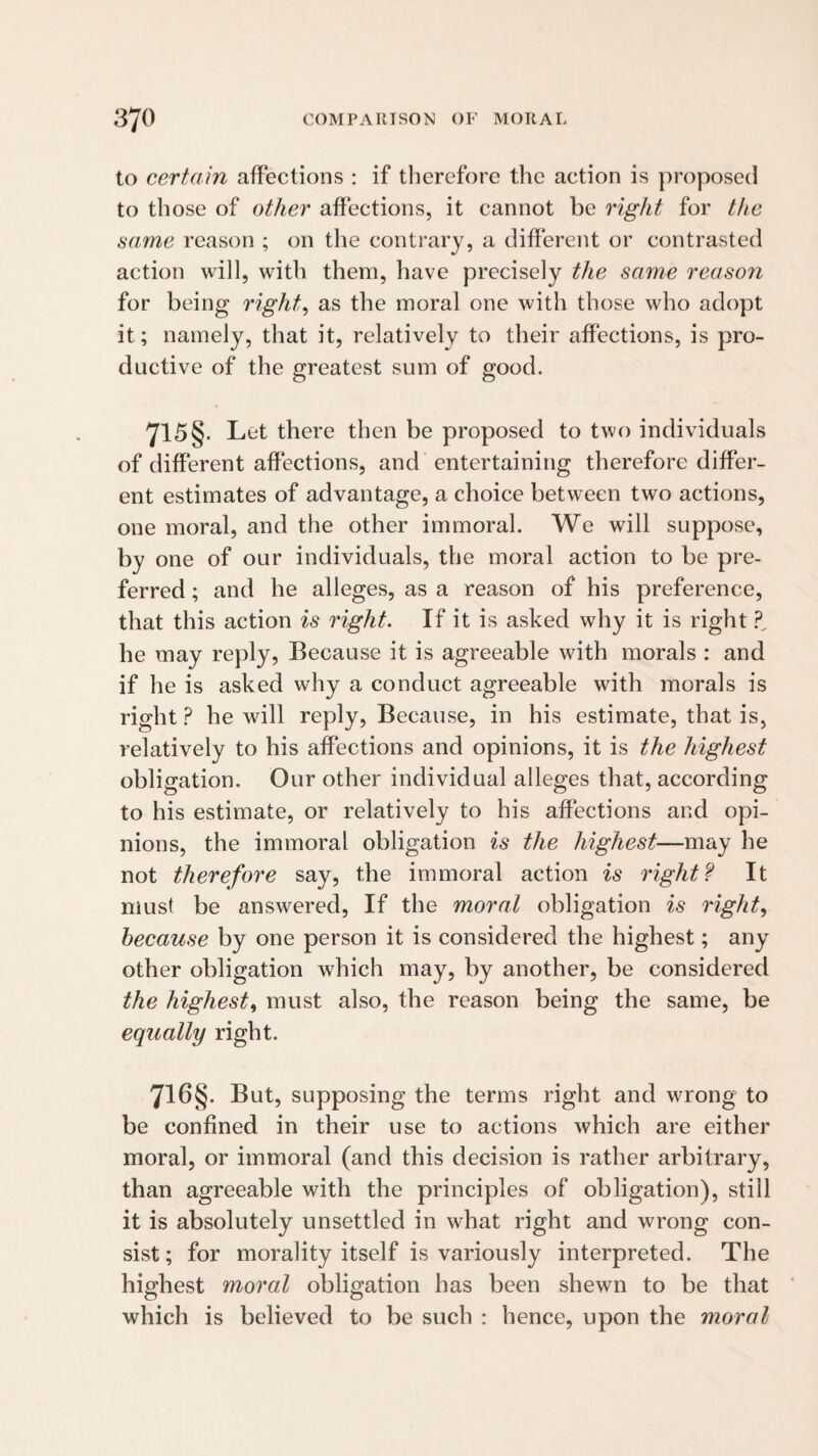 to certain affections : if therefore the action is proposed to those of other affections, it cannot be right for the same reason ; on the contrary, a different or contrasted action will, with them, have precisely the same reason for being rights as the moral one with those who adopt it; namely, that it, relatively to their affections, is pro¬ ductive of the greatest sum of good. 715§. Let there then be proposed to two individuals of different affections, and entertaining therefore differ¬ ent estimates of advantage, a choice between two actions, one moral, and the other immoral. We will suppose, by one of our individuals, the moral action to be pre¬ ferred ; and he alleges, as a reason of his preference, that this action is right. If it is asked why it is right he may reply. Because it is agreeable with morals : and if he is asked why a conduct agreeable with morals is right ? he will reply. Because, in his estimate, that is, relatively to his affections and opinions, it is the highest obligation. Our other individual alleges that, according to his estimate, or relatively to his affections and opi¬ nions, the immoral obligation is the highest—may he not therefore say, the immoral action is rights It must be answered. If the moral obligation is right., because by one person it is considered the highest; any other obligation which may, by another, be considered the highest^ must also, the reason being the same, be equally right. 716§. But, supposing the terms right and wrong to be confined in their use to actions which are either moral, or immoral (and this decision is rather arbitrary, than agreeable with the principles of obligation), still it is absolutely unsettled in what right and wrong con¬ sist ; for morality itself is variously interpreted. The highest moral obligation has been shewn to be that which is believed to be such : hence, upon the moral