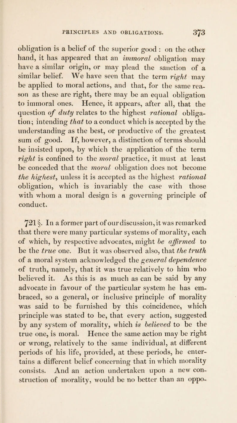 obligation is a belief of the superior good : on the other hand, it has appeared that an immoral obligation may have a similar origin, or may plead the sanction of a similar belief. We have seen that the term right may be applied to moral actions, and that, for the same rea¬ son as these are right, there may be an equal obligation to immoral ones. Hence, it appears, after all, that the question of duty relates to the highest rational obliga¬ tion; intending that to a conduct which is accepted by the understanding as the best, or productive of the greatest sum of good. If, however, a distinction of terms should be insisted upon, by which the application of the term right is confined to the moral practice, it must at least be conceded that the moral obligation does not become the highest, unless it is accepted as the highest rational obligation, which is invariably the case with those with whom a moral design is a governing principle of conduct. 721 §. In a former part of our discussion, it was remarked that there were many particular systems of morality, each of which, by respective advocates, might he affirmed to be the true one. But it was observed also, that the truth of a moral system acknowledged the general dependence of truth, namely, that it was true relatively to him who believed it. As this is as much as can be said by any advocate in favour of the particular system he has em¬ braced, so a general, or inclusive principle of morality was said to be furnished by this coincidence, which principle was stated to be, that every action, suggested by any system of morality, which is believed to be the true one, is moral. Hence the same action may be right or wrong, relatively to the same individual, at different periods of his life, provided, at these periods, he enter¬ tains a different belief concerning that in which morality consists. And an action undertaken upon a new con¬ struction of morality, would be no better than an oppo-