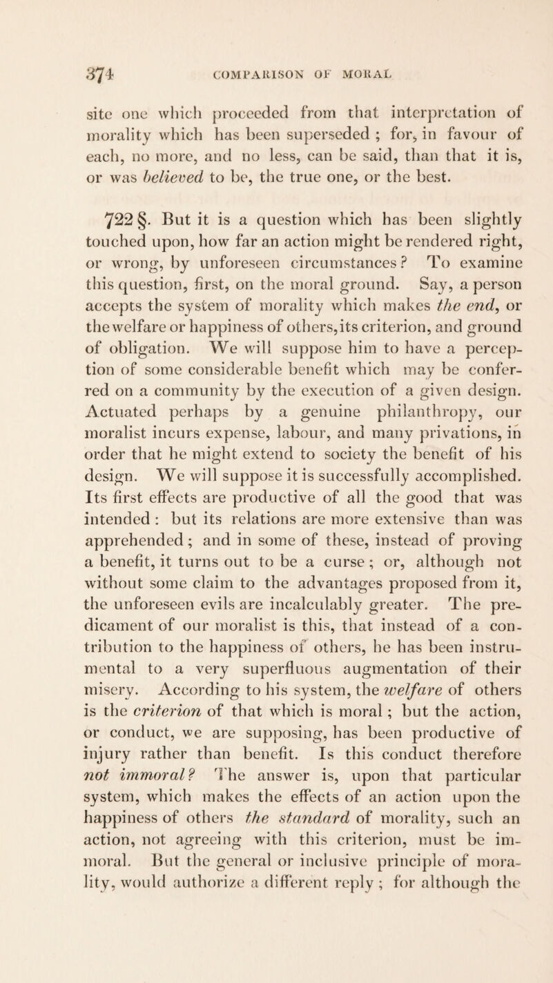 site one which [)roceedetl from that interpretation of morality which has been superseded ; for^ in favour of each, no more, and no less, can be said, than that it is, or was believed to be, the true one, or the best. 722 §. But it is a question which has been slightly touched upon, how far an action might be rendered right, or wrong, by unforeseen circumstances? To examine this question, first, on the moral ground. Say, a person accepts the system of morality which makes the end, or the welfare or happiness of others, its criterion, and ground of obligation. We will suppose him to have a percep¬ tion of some considerable benefit which may be confer¬ red on a community by the execution of a given design. Actuated perhaps by a genuine philanthropy, our moralist incurs expense, labour, and many privations, in order that he might extend to society the benefit of his design. We will suppose it is successfully accomplished. Its first effects are productive of all the good that was intended : but its relations are more extensive than was apprehended; and in some of these, instead of proving a benefit, it turns out to be a curse ; or, although not without some claim to the advantages proposed from it, the unforeseen evils are incalculably greater. The pre¬ dicament of our moralist is this, that instead of a con¬ tribution to the happiness of others, he has been instru¬ mental to a very superfluous augmentation of their misery. According to his system, the welfare of others is the criterion of that which is moral; but the action, or conduct, we are supposing, has been productive of injury rather than benefit. Is this conduct therefore not immoral? The answer is, upon that particular system, which makes the effects of an action upon the happiness of others the standard of morality, such an action, not agreeing with this criterion, must be im¬ moral. But the general or inclusive principle of mora¬ lity, would authorize a different reply ; for although the